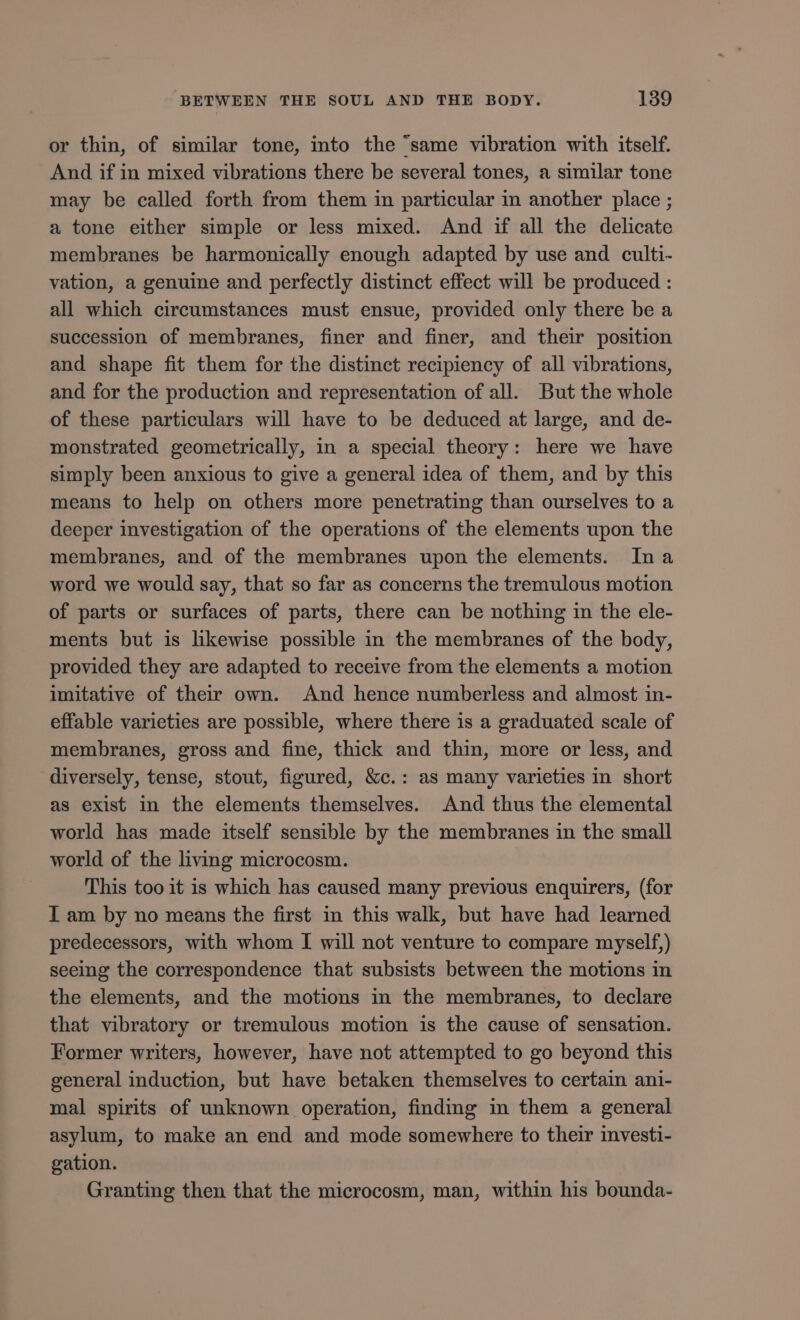 or thin, of similar tone, into the ‘same vibration with itself. And if in mixed vibrations there be several tones, a similar tone may be called forth from them in particular in another place ; a tone either simple or less mixed. And if all the delicate membranes be harmonically enough adapted by use and culti- vation, a genuine and perfectly distinct effect will be produced : all which circumstances must ensue, provided only there be a succession of membranes, finer and finer, and their position and shape fit them for the distinct recipiency of all vibrations, and for the production and representation of all. But the whole of these particulars wil have to be deduced at large, and de- monstrated geometrically, in a special theory: here we have simply been anxious to give a general idea of them, and by this means to help on others more penetrating than ourselves to a deeper investigation of the operations of the elements upon the membranes, and of the membranes upon the elements. Ina word we would say, that so far as concerns the tremulous motion of parts or surfaces of parts, there can be nothing in the ele- ments but is likewise possible in the membranes of the body, provided they are adapted to receive from the elements a motion imitative of their own. And hence numberless and almost in- effable varieties are possible, where there is a graduated scale of membranes, gross and fine, thick and thin, more or less, and diversely, tense, stout, figured, &amp;c.: as many varieties in short as exist in the elements themselves. And thus the elemental world has made itself sensible by the membranes in the small world of the living microcosm. This too it is which has caused many previous enquirers, (for I am by no means the first in this walk, but have had learned predecessors, with whom I will not venture to compare myself,) seeing the correspondence that subsists between the motions in the elements, and the motions in the membranes, to declare that vibratory or tremulous motion is the cause of sensation. Former writers, however, have not attempted to go beyond this general induction, but have betaken themselves to certain ani- mal spirits of unknown operation, finding in them a general asylum, to make an end and mode somewhere to their investi- gation. Granting then that the microcosm, man, within his bounda-