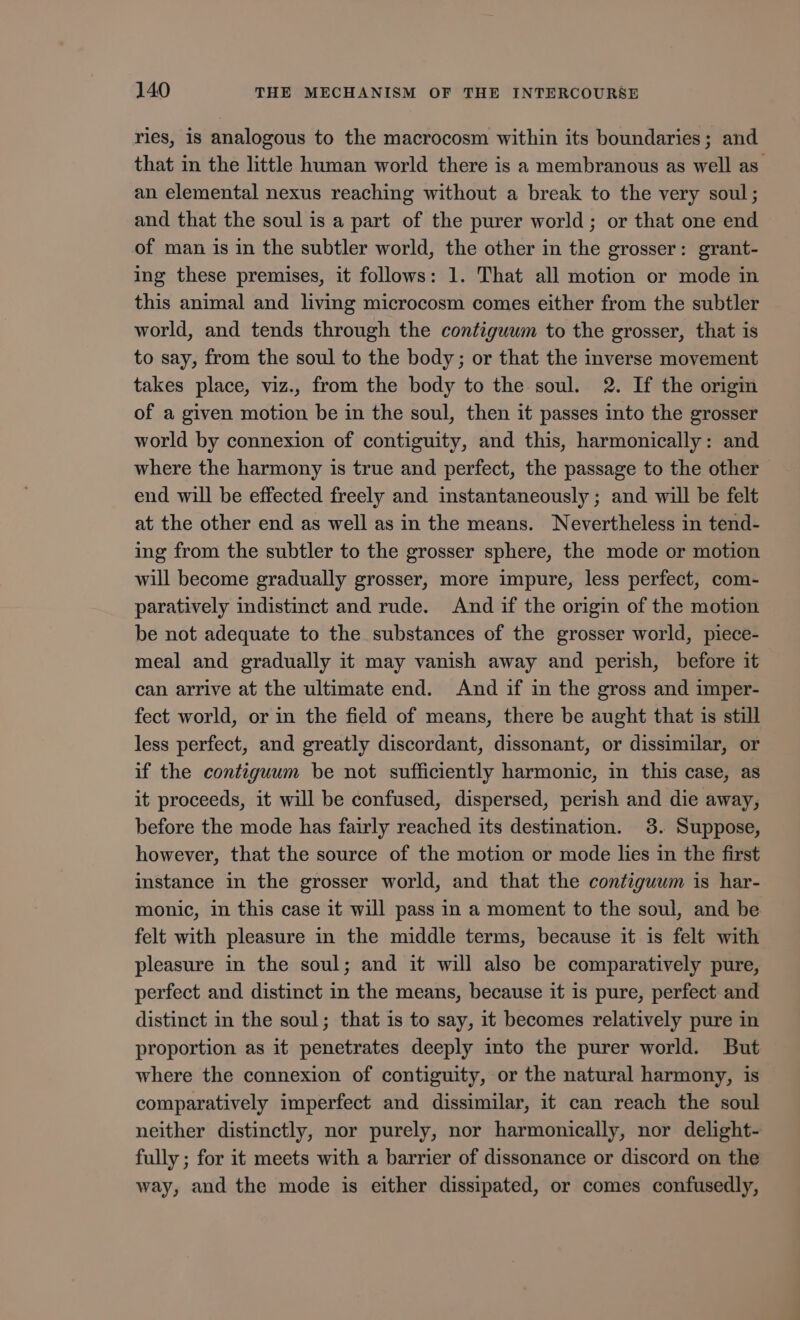 ries, is analogous to the macrocosm within its boundaries; and that in the little human world there is a membranous as well as an elemental nexus reaching without a break to the very soul; and that the soul is a part of the purer world ; or that one end of man is in the subtler world, the other in the grosser: grant- ing these premises, it follows: 1. That all motion or mode in this animal and living microcosm comes either from the subtler world, and tends through the contiguum to the grosser, that is to say, from the soul to the body ; or that the inverse movement takes place, viz., from the body to the soul. 2. If the origin of a given motion be in the soul, then it passes into the grosser world by connexion of contiguity, and this, harmonically: and where the harmony is true and perfect, the passage to the other end will be effected freely and instantaneously ; and will be felt at the other end as well as in the means. Nevertheless in tend- ing from the subtler to the grosser sphere, the mode or motion will become gradually grosser, more impure, less perfect, com- paratively indistinct and rude. And if the origin of the motion be not adequate to the substances of the grosser world, piece- meal and gradually it may vanish away and perish, before it can arrive at the ultimate end. And if in the gross and imper- fect world, or in the field of means, there be aught that is still less perfect, and greatly discordant, dissonant, or dissimilar, or if the contiguum be not sufficiently harmonic, in this case, as it proceeds, it will be confused, dispersed, perish and die away, before the mode has fairly reached its destination. 3. Suppose, however, that the source of the motion or mode lies in the first instance in the grosser world, and that the contiguum is har- monic, in this case it will pass in a moment to the soul, and be felt with pleasure in the middle terms, because it is felt with pleasure in the soul; and it will also be comparatively pure, perfect and distinct in the means, because it is pure, perfect and distinct in the soul; that is to say, it becomes relatively pure in proportion as it penetrates deeply into the purer world. But where the connexion of contiguity, or the natural harmony, is comparatively imperfect and dissimilar, it can reach the soul neither distinctly, nor purely, nor harmonically, nor delight- fully ; for it meets with a barrier of dissonance or discord on the way, and the mode is either dissipated, or comes confusedly,