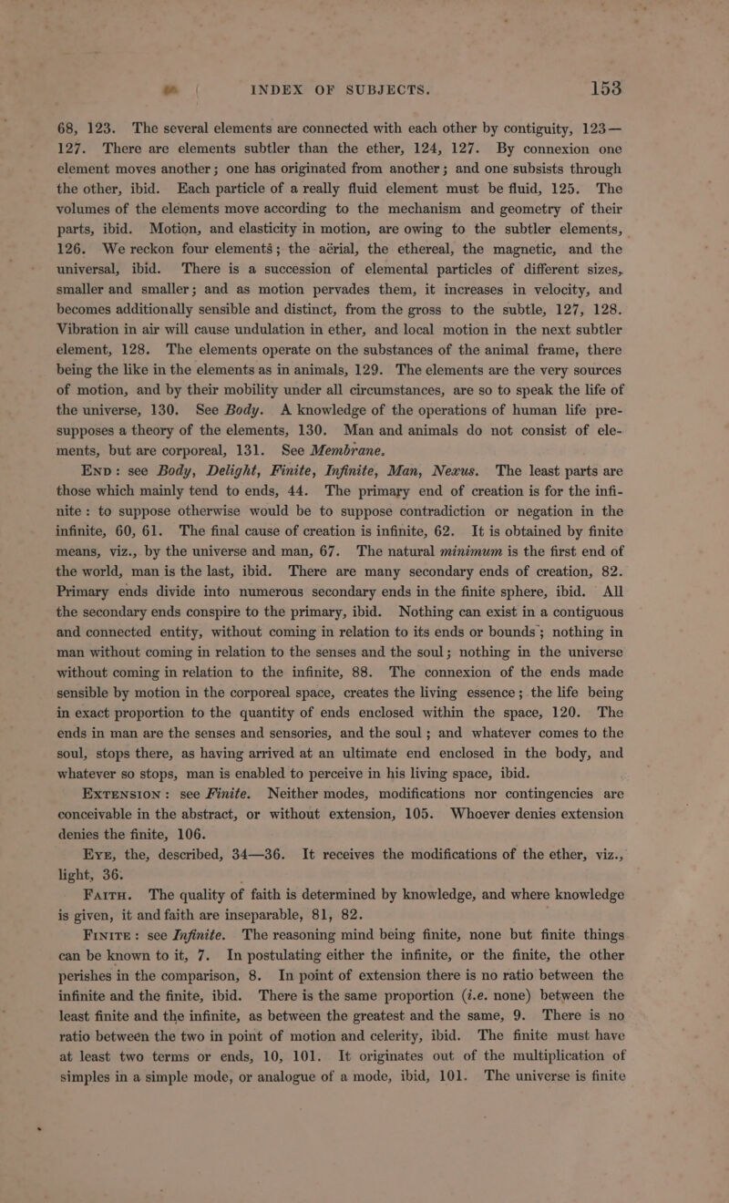 68, 123. The several elements are connected with each other by contiguity, 123— 127. There are elements subtler than the ether, 124, 127. By connexion one element moves another; one has originated from another; and one subsists through the other, ibid. Each particle of a really fluid element must be fluid, 125. The volumes of the elements move according to the mechanism and geometry of their parts, ibid. Motion, and elasticity in motion, are owing to the subtler elements, 126. We reckon four elements; the aérial, the ethereal, the magnetic, and the universal, ibid. There is a succession of elemental particles of different sizes, smaller and smaller; and as motion pervades them, it increases in velocity, and becomes additionally sensible and distinct, from the gross to the subtle, 127, 128. Vibration in air will cause undulation in ether, and local motion in the next subtler element, 128. The elements operate on the substances of the animal frame, there being the like in the elements as in animals, 129. 'The elements are the very sources of motion, and by their mobility under all circumstances, are so to speak the life of the universe, 130. See Body. A knowledge of the operations of human life pre- supposes a theory of the elements, 130. Man and animals do not consist of ele- ments, but are corporeal, 131. See Membrane. Env: see Body, Delight, Finite, Infinite, Man, Nexus. The least parts are those which mainly tend to ends, 44. The primary end of creation is for the infi- nite: to suppose otherwise would be to suppose contradiction or negation in the infinite, 60, 61. The final cause of creation is infinite, 62. It is obtained by finite means, viz., by the universe and man, 67. The natural minimum is the first end of the world, man is the last, ibid. There are many secondary ends of creation, 82. Primary ends divide into numerous secondary ends in the finite sphere, ibid. All the secondary ends conspire to the primary, ibid. Nothing can exist in a contiguous and connected entity, without coming in relation to its ends or bounds; nothing in man without coming in relation to the senses and the soul; nothing in the universe without coming in relation to the infinite, 88. The connexion of the ends made sensible by motion in the corporeal space, creates the living essence; the life being in exact proportion to the quantity of ends enclosed within the space, 120. The ends in man are the senses and sensories, and the soul ; and whatever comes to the soul, stops there, as having arrived at an ultimate end enclosed in the body, and whatever so stops, man is enabled to perceive in his living space, ibid. EXTENSION: see Finite. Neither modes, modifications nor contingencies are conceivable in the abstract, or without extension, 105. Whoever denies extension denies the finite, 106. Eyes, the, described, 34—36. It receives the modifications of the ether, viz., light, 36. FarrH. The quality of faith is determined by knowledge, and where knowledge is given, it and faith are inseparable, 81, 82. . Frnite: see Infinite. The reasoning mind being finite, none but finite things can be known to it, 7. In postulating either the infinite, or the finite, the other perishes in the comparison, 8. In point of extension there is no ratio between the infinite and the finite, ibid. There is the same proportion (i.e. none) between the least finite and the infinite, as between the greatest and the same, 9. There is no ratio between the two in point of motion and celerity, ibid. The finite must have at least two terms or ends, 10, 101. It originates out of the multiplication of simples in a simple mode, or analogue of a mode, ibid, 101. The universe is finite