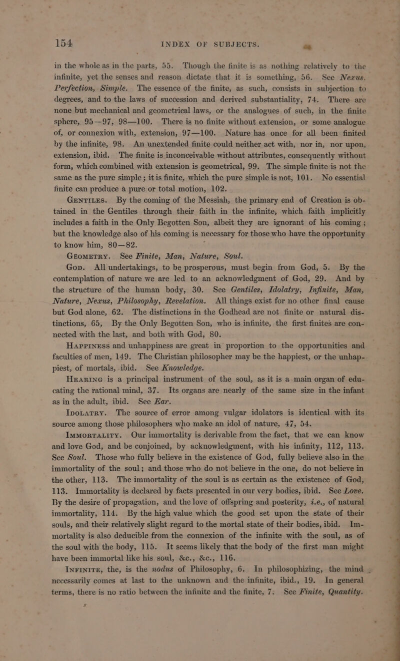 in the whole as in the parts, 55. Though the finite is as nothing relatively to the Perfection, Simple. The essence of the finite, as such, consists in subjection to degrees, and to the laws of succession and derived substantiality, 74. There are none but mechanical and geometricallaws, or the analogues of such, in the finite sphere, 95—97, 98—100. There is no finite without extension, or some analogue of, or connexion with, extension, 97—100. Nature has once for all been finited by the infinite, 98. An unextended finite could neither act with, nor in, nor upon, extension, ibid. The finite is inconceivable without attributes, consequently without form, which combined with extension is geometrical, 99. The simple finite is not the same as the pure simple ; itis finite, which the pure simple is not, 101. No essential finite can produce a pure or total motion, 102. GeENTILES. By the coming of the Messiah, the primary end of Creation is ob- tained in the Gentiles through their faith in the infinite, which faith implicitly includes a faith in the Only Begotten Son, albeit they are ignorant of his coming ; but the knowledge also of his coming is necessary for those who have the opportunity to know him, 80—82. 1 GEoMETRY. See Finite, Man, Nature, Soul. Gop. All undertakings, to be prosperous, must begin from God, 5. By the contemplation of nature we are led to an acknowledgment of God, 29. And by the structure of the human body, 30. See Gentiles, Idolatry, Infinite, Man, Nature, Nexus, Philosophy, Revelation. All things exist for no other final cause but God alone, 62. The distinctions in the Godhead are not finite or natural dis- tinctions, 65, By the Only Begotten Son, who is infinite, the first finites are con- nected with the last, and both with God, 80. Hapriness and unhappiness are great in proportion to the opportunities and faculties of men, 149. The Christian philosopher may be the happiest, or the unhap- piest, of mortals, ibid. See Knowledge. HEARING is a principal instrument of the soul, as it is a main organ of edu- cating the rational mind, 37. Its organs are nearly of the same size in the infant as in the adult, ibid. See Kar. Ipotatry. The source of error among vulgar idolators is identical with its source among those philosophers who make an idol of nature, 47, 54. IwMoRrALiTY. Our immortality is derivable from the fact, that we can know and love God, and be conjoined, by acknowledgment, with his infinity, 112, 113. immortality of the soul; and those who do not believe in the one, do not believe in the other, 113. The immortality of the soul is as certain as the existence of God, 113. Immortality is declared by facts presented in our very bodies, ibid. See Love. By the desire of propagation, and the love of offspring and posterity, i.e., of natural immortality, 114. By the high value which the good set upon the state of their souls, and their relatively slight regard to the mortal state of their bodies, ibid. Im- mortality is also deducible from the connexion of the infinite with the soul, as of the soul with the body, 115. It seems likely that the body of the first man might have been immortal like his soul, &amp;c., &amp;c., 116. necessarily comes at last to the unknown and the infinite, ibid., 19. In general terms, there is no ratio between the infinite and the finite, 7. See Finite, Quantity. x