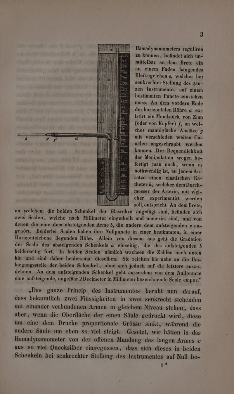 Hämadynamometers reguliren zu können, befindet sich un- mittelbar an dem Brete ein an einem Faden hängendes Bleikügelchen e, welches bei senkrechter Stellung des gan- zen Instrumentes auf einem bestimmten Puncte einstehen muss. An dem vordern Ende der horizontalen Röhre a ex- istirt ein Mundstück von Zinn (oder von Kupfer) f, an wel- ee Ches mannigfache Ansätze g mit verschieden weiten Ca- nälen angeschraubt werden können. Der Bequenlichkeit der Manipulation wegen be- festigt man noch, wenn es nothwendig ist, an jenem An- satze einen elastischen Ka- theter A, welcher dem Durch- messer der Arterie, mit wel- cher experimentirt werden soll, entspricht. An dem Brete, an welchem die beiden Schenkel der en angefügt sind, befinden sich zwei Scalen, welche nach Millimeter eingetheilt und numerirt sind, und von denen die eine dem absteigenden Arme b, die andere dem aufsteigenden c an- gehört. Beiderlei Scalen haben ihre Nullpuncte in einer bestimmten, in einer Horizontalebene liegenden Höhe. Allein von diesem aus geht die Gradation der Scale des” absteigenden Schenkels a einseitig, die des aufsteigenden 5 beiderseitig fort. In beiden Scalen nämlich wachsen die Zahlen nach unten hin und sind daher beiderseits dieselben. Sie reichen bis nahe an die Um- biegungsstelle der beiden Schenkel, ohne sich jedoch auf die letztere auszu- dehnen. An dem aufsteigenden Schenkel geht ausserdem von dem Nullpuncte eine aufsteigende, ungefähr 2 Decimeter in Millimeter bezeichnende Scale empor.” „Das ganze Princip des Instrumentes beruht nun darauf, dass bekanntlich zwei Flüssigkeiten in zwei senkrecht stehenden mil einander verbundenen Armen in gleichem Niveau stehen, dass aber, wenn die Oberfläche der einen Säule gedrückt wird, diese um eine dem Drucke proportionale Grösse sinkt, während die andere Säule um eben so viel steigt. Gesetzt, wir hätten in das Hämadynamometer von der offenen Mündung des langen Armes c aus so viel Quecksilber eingegossen, dass sich dieses in beiden Schenkeln bei senkrechter Siellung des Instrumentes auf Null be- y*