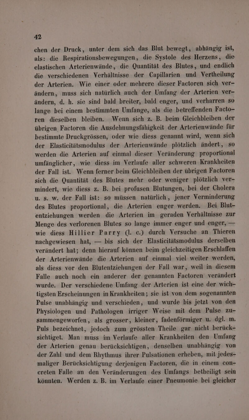 chen der Druck, unter dem sich das Blut bewegt, abhängig ist, als: die Respirationsbewegungen, die Systole des Herzens, die elastischen Arterienwände, die Quantität des Blutes, und endlich die verschiedenen Verhältnisse der Capillarien und Vertheilung der Arterien. Wie einer oder mehrere dieser Factoren sich ver- ändern, muss sich natürlich auch der Umfang der Arterien ver- ändern, d. h. sie sind bald breiter, bald enger, und verharren so lange bei einem bestimmten Umfange, als die betreffenden Facto- ren dieselben bleiben. Wenn sich z. B. beim Gleichbleiben der übrigen Factoren die Ausdehnungsfähigkeit der Arterienwände für bestimmte Druckgrössen, oder wie diess genannt wird, wenn sich der Elasticitätsmodulus der Arterienwände plötzlich ändert, so werden die Arterien auf einmal dieser Veränderung proportional umfänglicher, wie diess im Verlaufe aller schweren Krankheiten der Fall ist. Wenn ferner beim Gleichbleiben der übrigen Factoren sich die Quantität des Blutes mehr oder weniger plötzlich ver- mindert, wie diess z. B. bei profusen Blutungen, bei der Cholera u. s. w. der Fall ist: so müssen natürlich, jener Verminderung des Blutes proportional, die Arterien enger werden. Bei Blut- entziehungen werden die Arterien im geraden Verhältnisse zur Menge des verlorenen Blutes so lange immer enger und enger, — wie diess Hillier Parry (dl. c.) durch Versuche an Thieren nachgewiesen hat, — bis sich der Elastieitätsmodulus derselben verändert hat; denn hierauf können beim gleichzeitigen Erschlaffen der Arterienwände die Arterien auf einmal viel weiter werden, als diess vor den Blutentziehungen der Fall war, weil in diesem Falle auch noch ein anderer der genannten Factoren verändert wurde. Der verschiedene Umfang der Arterien ist eine der wich- tigsten Erscheinungen in Krankheiten; sie ist von dem sogenannten Pulse unabhängig und verschieden, und wurde bis jetzt von den Physiologen und Pathologen irriger Weise mit dem Pulse zu- sammengeworfen, als grosser, kleiner, fadenförmiger u. dgl. m. Puls bezeichnet, jedoch zum grössten Theile gar nicht berück- sichtiget. Man muss im Verlaufe aller Krankheiten den Umfang der Arterien genau berücksichtigen, denselben unabhängig von der Zahl und dem Rhythmus ihrer Pulsationen erheben, mit jedes- maliger Berücksichtigung derjenigen Factoren, die in einem con- creten Falle an den Veränderungen des Umfangs betheiligt sein könnten. Werden z. B. im Verlaufe einer Pneumonie:. bei gleicher