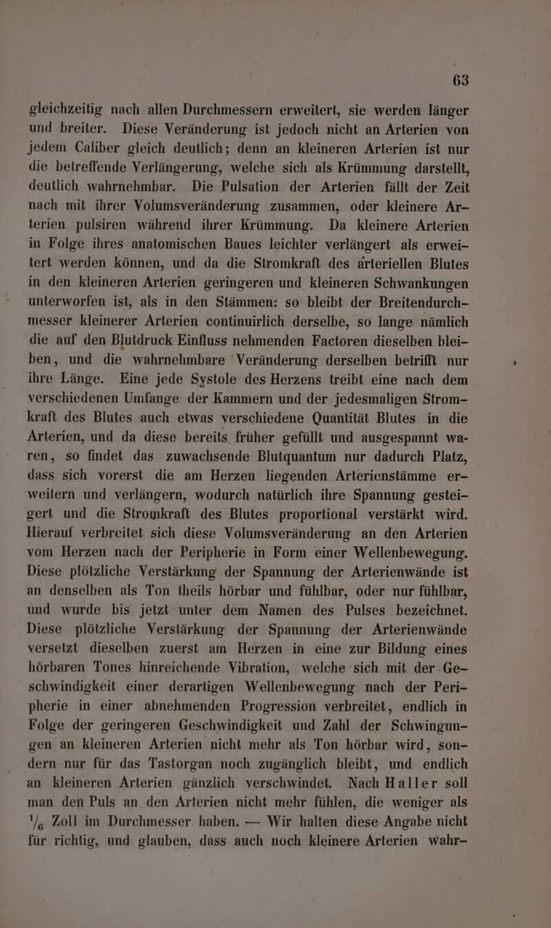 gleichzeitig nach allen Durchmessern erweitert, sie werden länger und breiter. Diese Veränderung ist jedoch nicht an Arterien von Jedem Caliber gleich deutlich; denn an kleineren Arterien ist nur die betreffende Verlängerung, welche sich als Krümmung darstellt, deutlich wahrnehmbar. Die Pulsation der Arterien fällt der Zeit nach mit ihrer Volumsveränderung zusammen, oder kleinere Ar- terien pulsiren während ihrer Krümmung. Da kleinere Arterien in Folge ihres anatomischen Baues leichter verlängert als erwei- tert werden können, und da die Siromkraft des arteriellen Blutes in den kleineren Arterien geringeren und kleineren Schwankungen unterworfen ist, als in den Stämmen: so bleibt der Breitendurch- messer kleinerer Arterien continuirlich derselbe, so lange nämlich die auf den Blutdruck Einfluss nehmenden Factoren dieselben blei- ben, und die wahrnehmbare “Veränderung derselben betrifft nur ihre Länge. Eine jede Systole des Herzens treibt eine nach dem verschiedenen Umfange der Kammern und der jedesmaligen Strom- kraft des Blutes auch etwas verschiedene Quantität Blutes in die Arterien, und da diese bereits früher gefüllt und ausgespannt wa- ren, so findet das zuwachsende Blutquantum nur dadurch Platz, dass sich vorerst die am Herzen liegenden Arterienstämme er- weitern und verlängern, wodurch natürlich ihre Spannung gestei- gert und die Stromkraft des Blutes proportional verstärkt wird. Hierauf verbreitet sich diese Volumsveränderung an den Arterien vom Herzen nach der Peripherie in Form einer Wellenbewegung. Diese plötzliche Verstärkung der Spannung der Arterienwände ist an denselben als Ton theils hörbar und fühlbar, oder nur fühlbar, und wurde bis jetzt unter dem Namen des Pulses bezeichnet. Diese plötzliche Verstärkung der Spannung der Arterienwände versetzt dieselben zuerst am Herzen in eine zur Bildung eines hörbaren Tones hinreichende Vibration, welche sich mit der :Ge- schwindigkeit einer derartigen Wellenbewegung nach der Peri- pherie in einer abnehmenden Progression verbreitet, endlich in Folge der geringeren Geschwindigkeit und Zahl der Schwingun- gen an kleineren Arterien nicht mehr als Ton hörbar wird, son- dern nur für das Tastorgan noch zugänglich bleibt, und endlich an kleineren Arterien gänzlich verschwindet. Nach Haller soll man den Puls an den Arterien nicht mehr fühlen, die weniger als '/, Zoll im Durchmesser haben. — Wir halten diese Angabe nicht für richtig, und glauben, dass auch noch kleinere Arterien wahr-