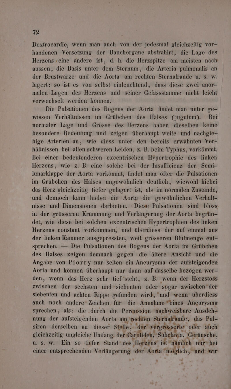 Dextrocardie, wenn man auch von der jedesmal gleichzeitig vor- handenen Versetzung der Bauchorgane abstrahirt, die Lage des Herzens ‚eine andere ist, d. h. die Herzspitze am meisten nach aussen, die Basis unter dem Sternum, die Arteria pulmonalis an der Brustwarze und. die Aorta am rechten Sternalrande u. s. w. lagert: so ist es von selbst einleuchtend, dass diese zwei anor- malen Lagen des Herzens und seiner Gefässstämme nicht leicht verwechselt werden können. | Die Pulsationen des Bogens der Aorta findet man unter ge- wissen Verhältnissen im Grübchen des Halses (jugulum). Bei normaler Lage und Grösse des Herzens haben dieselben keine besondere Bedeutung und zeigen überhaupt weite und nachgie- bige Arterien an, wie diess unter den bereits erwähnten Ver- hältnissen bei allen schweren Leiden, z. B. beim Typhus, vorkömmt. Bei einer bedeutenderen excentrischen Hypertrophie des linken Herzens, wie z. B. eine solche bei der Insufficienz der Semi- lunarklappe der Aorta vorkömmt, findet man öfter die Pulsationen im Grübchen des Halses ungewöhnlich deutlich, wiewohl hiebei das Herz gleichzeitig tiefer gelagert ist, als im normalen Zustande, und dennoch kann hiebei die Aorta die gewöhnlichen Verhält- nisse und Dimensionen darbieten. Diese Pulsationen sind bloss in der grösseren Krümmung und Verlängerung der Aorta begrün- det, wie diese bei solchen excentrischen Hypertrophien des linken Herzens constant vorkommen, und überdiess der auf einmal aus der linken Kammer ausgepressten, weit grösseren Blutmenge ent- sprechen. — Die Pulsationen des Bogens der Aorta im Grübchen des Halses zeigen demnach gegen die ältere Ansicht und die Angabe von Piorry nur selten ein Aneurysma der aufsteigenden Aorla und können überhaupt nur dann auf dasselbe bezogen wer- den, wenn das Herz sehr tief steht, z. B. ‚wenn der Herzstoss zwischen der sechsten und »siebenten oder sogar zwischen der siebenten und achten Rippe gefunden wird, und wenn überdiess auch noch andere Zeichen. für die Annahme eines Aneurysma sprechen, als: die .durch die Pereussion nachweisbare Ausdeh- nung der aufsteigenden Aorta am, rechten Sternalfände, das Pul- siren derselben an dieser Stelle, der‘ vergrösserte oder auch gleichzeitig ungleiche Umfang. der‘ ‚Carolideh, Subelavia, ‚Geräusche, u. s. w. Ein so tiefer Stand des, ‚Herzens ist Aftaitich nur bei einer entsprechenden Verlängerung der Aorta möglich, und wir