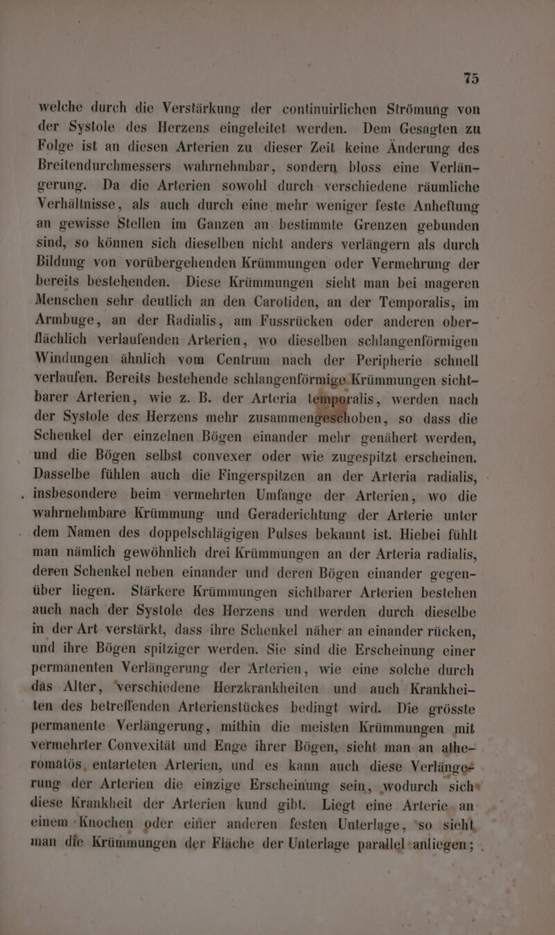 welche durch die Verstärkung der continuirlichen Strömung von der Systole des Herzens eingeleitet werden. Dem Gesagten zu Folge ist an diesen Arterien zu dieser Zeit keine Änderung des Breitendurchmessers wahrnehmbar, sondern bloss eine Verlän- gerung. Da die Arterien sowohl durch verschiedene räumliche Verhältnisse, als auch durch eine mehr weniger feste Anheftung an gewisse Stellen im Ganzen an bestimmte Grenzen gebunden sind, so können sich dieselben nicht anders verlängern als durch Bildung von vorübergehenden Krümmungen oder Vermehrung der bereits bestehenden. Diese Krümmungen sieht man bei mageren Menschen sehr deutlich an den Carotiden, an der Temporalis, im Armbuge, an der Radialis, am Fussrücken oder anderen ober- flächlich verlaufenden Arterien, wo dieselben schlangenförmigen Windungen ähnlich vom Centrum nach der Peripherie schnell verlaufen. Bereits bestehende schlangenförmige. Krümmungen sicht- barer Arterien, wie z. B. der Arteria temperalis, werden nach der Systole ei Herzens mehr zusammengese En so dass die Schenkel der einzelnen Bögen einander mehr genähert werden, und die Bögen selbst convexer oder wie zugespilzt erscheinen. Dasselbe fühlen auch die Fingerspitzen an der Arteria radialis, - insbesondere beim vermehrten Umfange der. Arterien, wo die wahrnehmbare Krümmung und Geraderichtung der Arterie unter dem Namen des doppelschlägigen Pulses bekannt ist. Hiebei fühlt man nämlich gewöhnlich drei Krümmungen an der Arteria radialis, deren Schenkel neben einander und deren Bögen einander gegen- über liegen. Stärkere Krümmungen sichtbarer Arterien bestehen auch nach der Systole des Herzens und werden durch dieselbe in der Art verstärkt, dass ihre Schenkel näher an einander rücken, und ihre Bögen spitziger werden. Sie sind die Erscheinung einer permanenten Verlängerung der Arterien, wie eine solche durch das Alter, ‘verschiedene Herzkrankheiten und auch Krankhei- ten des betreffenden Arterienstückes bedingt wird. Die grösste permanente Verlängerung, mithin die meisten Krümmungen mit vermehrter Convexität und Enge ihrer Bögen, sieht man an athe- romatös, entarteten Arterien, und es kann auch diese Verlänge- rung der Arterien die einzige Erscheinung sein, ‚wodurch sich diese Krankheit der Arterien kund gibt. Liegt eine Arterie. an’ einem «Knochen oder eifier anderen festen Unterlage, ‘so sieht, man die Krümmungen der Fläche der Unterlage parallel<anliegen; .
