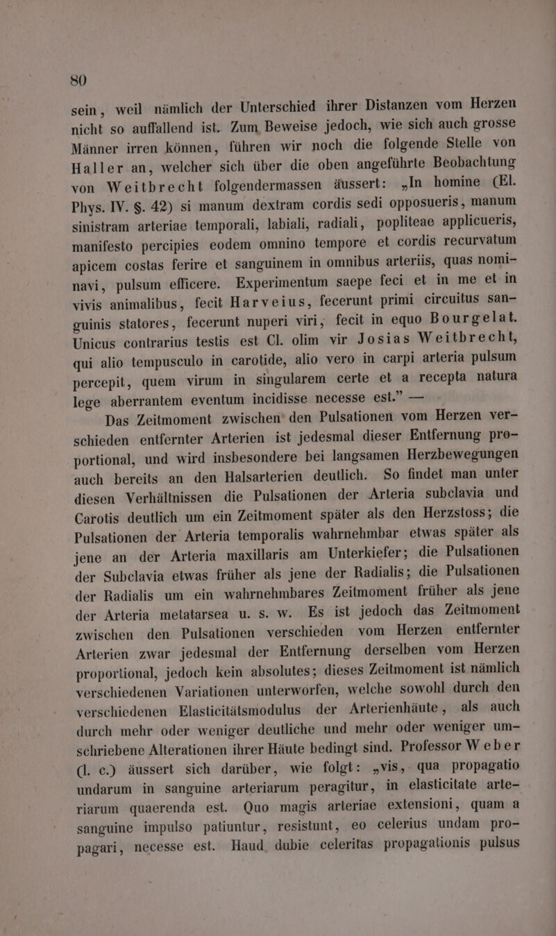su sein, weil nämlich der Unterschied ihrer Distanzen vom Herzen nicht so auffallend ist. Zum Beweise jedoch, wie sich auch grosse Männer irren können, führen wir noch die folgende Stelle von Haller an, welcher sich über die oben angeführte Beobachtung von Weitbrecht folgendermassen äussert: „In homine (El. Phys. IV. $. 42) si manum dextram cordis sedi opposueris, manum sinistram arteriae temporali, labiali, radiali, popliteae applicueris, manifesto percipies eodem omnino tempore et cordis recurvatum apicem costas ferire et sanguinem in omnibus arteriis, quas nomi- navi, pulsum efficere. Experimentum saepe feci et m me et in vivis animalibus, fecit Harveius, fecerunt primi circuitus san- guinis statores, fecerunt nuperi viri, fecit in equo Bourgelat. Unicus contrarius testis est Cl. olim vir Josias Weitbrecht, qui alio tempusculo in carotide, alio vero in carpi arteria pulsum percepit, quem virum in singularem certe et a recepla natura lege aberrantem eventum incidisse necesse esi.” — Das Zeitmoment zwischen’ den Pulsationen vom Herzen ver- schieden entfernter Arterien ist jedesmal dieser Entfernung pro- portional, und wird insbesondere bei langsamen Herzbewegungen auch bereits an den Halsarterien deutlich. So findet man unter diesen Verhältnissen die Pulsationen der Arteria subclavia und Carotis deutlich um ein Zeitmoment später als den Herzstoss; die Pulsationen ‘der Arteria temporalis wahrnehmbar etwas später als jene an der Arteria maxillaris am Unterkiefer; die Pulsationen der Subelavia etwas früher als jene der Radialis; die Pulsationen der Radialis um ein wahrnehmbares Zeitmoment früher als jene der Arteria metatarsea u. s. w. Es ist jedoch das Zeitmoment zwischen den Pulsationen verschieden vom Herzen entfernter Arterien zwar jedesmal der Entfernung derselben vom Herzen proportional, jedoch kein absolutes; dieses Zeitmoment ist nämlich verschiedenen Variationen unterworfen, welche sowohl durch den verschiedenen Elastieitätsmodulus der Arterienhäute, als auch durch mehr oder weniger deutliche und mehr oder weniger um- schriebene Alterationen ihrer Häute bedingt sind. Professor Weber dl. ec.) äussert sich darüber, wie folgt: „vis,. qua propagatio undarum in sanguine arteriarum peragitur, in elasticitate arte- riarum quaerenda est. Quo magis arteriae extensioni, quam a sanguine impulso patiuntur, resistunt, eo celerius undam pro- pagari, necesse est. Haud, dubie celeritas propagalionis pulsus