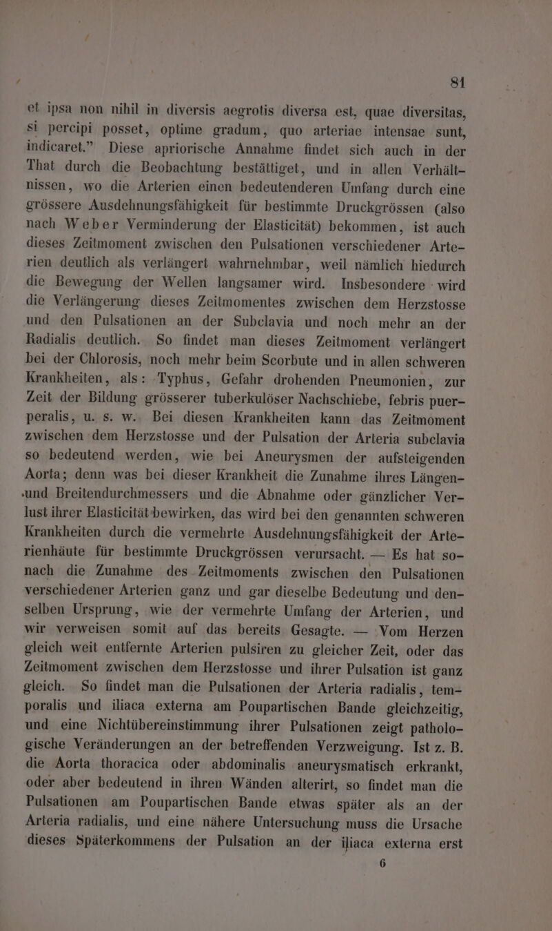 ei ipsa non nihil in diversis aegrotis diversa est, quae diversitas, si percipi posset, oplime gradum, quo arteriae intensae sunt, indicaret.” Diese apriorische Annahme findet sich auch in der That durch die Beobachtung bestättiget, und in allen Verhält- nissen, wo die Arterien einen bedeutenderen Umfang durch eine grössere Ausdehnungsfähigkeit für bestimmte Druckgrössen (also nach Weber Verminderung der Elasticität) bekommen, ist auch dieses Zeitmoment zwischen den Pulsationen verschiedener Arte- rien deutlich als verlängert wahrnehmbar, weil nämlich hiedurch die Bewegung der Wellen langsamer wird. Insbesondere : wird die Verlängerung dieses Zeitmomentes zwischen dem Herzstosse und den Pulsationen an der Subeclavia und noch mehr an der Radialis deutlich. So findet man dieses Zeitmoment verlängert bei der Chlorosis, noch mehr beim Scorbute und in allen schweren Krankheiten, als: -Typhus, Gefahr drohenden Pneumonien, zur Zeit der Bildung ‚grösserer tuberkulöser Nachschiebe, febris puer- peralis, u. s. w.. Bei diesen Krankheiten kann das Zeitmoment zwischen ‘dem Herzstosse und der Pulsation der Arteria subclavia so bedeutend werden, wie bei Aneurysmen der aufsteigenden Aorta; denn was bei dieser Krankheit die Zunahme ihres Längen- und Breitendurchmessers und die Abnahme oder gänzlicher Ver- lust ihrer Elastieitätbewirken, das wird bei den genannten schweren Krankheiten durch die vermehrte Ausdehnungsfähigkeit der Arte- rienhäute für bestimmte Druckgrössen verursacht. — Es hat so- nach die Zunahme des Zeitmoments zwischen den Pulsationen verschiedener Arterien ganz und gar dieselbe Bedeutung und 'den- selben Ursprung, wie der vermehrte Umfang der Arterien, und wir verweisen somit auf das bereits Gesagte. — Vom Herzen gleich weit entfernte Arterien pulsiren zu gleicher Zeit, oder das Zeitmoment zwischen dem Herzstosse und ihrer Pulsation ist ganz gleich. So findet man die Pulsationen der Arteria radialis, tem- poralis und iliaca externa am Poupartischen Bande gleichzeitig, und eine Nichtübereinstimmung ihrer Pulsationen zeigt patholo- gische Veränderungen an der betreffenden Verzweigung. Ist z. B. die Aorta thoracica oder abdominalis aneurysmatisch erkrankt, oder aber bedeutend in ihren Wänden alterirt, so findet man die Pulsationen am Poupartischen Bande etwas später als an der Arteria radialis, und eine nähere Untersuchung muss die Ursache dieses Späterkommens der Pulsation an der iliaca externa erst 6