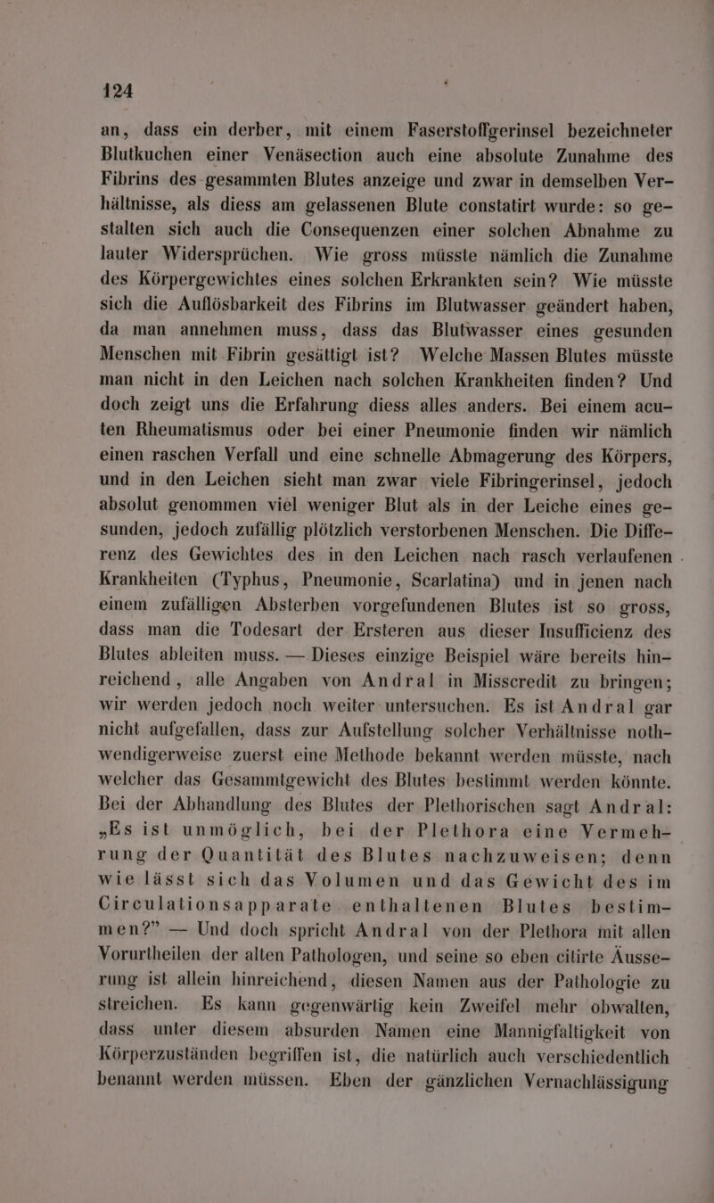 an, dass ein derber, mit einem Faserstoffgerinsel bezeichneter Blutkuchen einer Venäsection auch eine absolute Zunahme des Fibrins des-gesammten Blutes anzeige und zwar in demselben Ver- hältnisse, als diess am gelassenen Blute constatirt wurde: so ge- stalten sich auch die Consequenzen einer solchen Abnahme zu lauter Widersprüchen. Wie gross müsste nämlich die Zunahme des Körpergewichtes eines solchen Erkrankten sein? Wie müsste sich die Auflösbarkeit des Fibrins im Blutwasser. geändert haben, da man annehmen muss, dass das Blutwasser eines gesunden Menschen mit ‚Fibrin gesättigt ist? Welche Massen Blutes müsste man nicht in den Leichen nach solchen Krankheiten finden? Und doch zeigt uns die Erfahrung diess alles anders. Bei einem acu- ten Rheumatismus oder bei einer Pneumonie finden wir nämlich einen raschen Verfall und eine schnelle Abmagerung des Körpers, und in den Leichen sieht man zwar viele Fibringerinsel, jedoch absolut genommen viel weniger Blut als in der Leiche eines ge- sunden, jedoch zufällig plötzlich verstorbenen Menschen. Die Diffe- renz des Gewichtes des in den Leichen nach rasch verlaufenen . Krankheiten (Typhus, Pneumonie, Scarlatina) und in jenen nach einem zufälligen Absterben vorgefundenen Blutes ist so gross, dass man die Todesart der Ersteren aus dieser Insufficienz des Blutes ableiten muss. — Dieses einzige Beispiel wäre bereits hin- reichend , alle Angaben von Andral in Misscredit zu bringen; wir werden jedoch noch weiter untersuchen. Es ist Andral gar nicht aufgefallen, dass zur Aufstellung solcher Verhältnisse noth- wendigerweise zuerst eine Methode bekannt werden müsste, nach welcher das Gesammtgewicht des Blutes bestimmt werden könnte. Bei der Abhandlung des Blutes der Plethorischen sagt Andral: „Es ist unmöglich, bei der Plethora eine Vermeh- rung der Quantität des Blutes nachzuweisen; denn wie lässi sich das Volumen und das Gewicht des im Circulationsapparate enthaltenen Blutes bestim- men?” — Und doch spricht Andral von der Plethora mit allen Vorurtheilen der alten Pathologen, und seine so eben cilirte Äusse- rung ist allein hinreichend, diesen Namen aus der Pathologie zu streichen. Es kann gegenwärtig kein Zweifel mehr obwalten, dass unter diesem absurden Namen eine Mannigfaltigkeit von Körperzuständen begriffen ist, die natürlich auch verschiedentlich benannt werden müssen. Eben der gänzlichen Vernachlässigung
