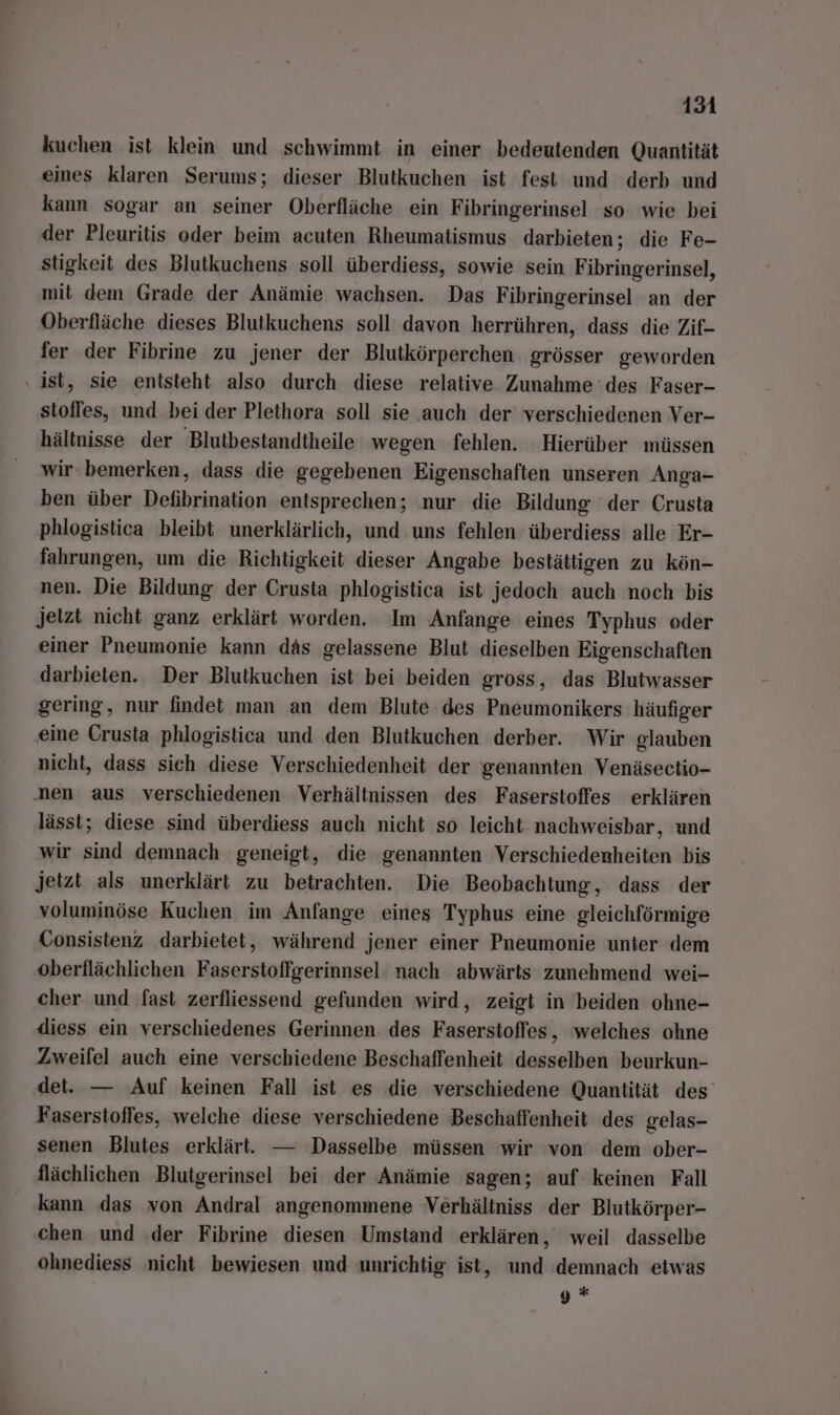 kuchen ist klein und schwimmt in einer bedeutenden Quantität eines klaren Serums; dieser Blutkuchen ist fest und derb und kann sogar an seiner Oberfläche ein Fibringerinsel so wie bei der Pleuritis oder beim acuten Rheumatismus darbieten; die Fe- stigkeit des Blutkuchens soll überdiess, sowie sein Fibringerinsel, mit dem Grade der Anämie wachsen. Das Fibringerinsel an der Oberfläche dieses Blutkuchens soll davon herrühren, dass die Zif- fer der Fibrine zu jener der Blutkörperchen grösser geworden ‚ist, sie entsteht also durch diese relative. Zunahme des Faser- stoffes, und bei der Plethora soll sie auch der verschiedenen Ver- hältnisse der Blutbestandtheile wegen fehlen. Hierüber müssen wir. bemerken, dass die gegebenen Eigenschaften unseren Anga- ben über Defibrination entsprechen; nur die Bildung der Crusta phlogistica bleibt unerklärlich, und uns fehlen überdiess alle Er- fahrungen, um die Richtigkeit dieser Angabe bestättigen zu kön- nen. Die Bildung der Crusta phlogistica ist jedoch auch noch bis jetzt nicht ganz erklärt worden. Im Anfange eines Typhus oder einer Pneumonie kann däs gelassene Blut dieselben Eigenschaften darbieten. Der Blutkuchen ist bei beiden gross, das Blutwasser gering, nur findet man an dem Blute des Pneumonikers häufiger eine Crusta phlogistica und den Blutkuchen derber. Wir glauben nicht, dass sich diese Verschiedenheit der genannten Venäsectio- nen aus verschiedenen Verhältnissen des Faserstoffes erklären lässt; diese sind überdiess auch nicht so leicht nachweisbar, und wir sind demnach geneigt, die genannten Verschiederheiten bis jetzt als unerklärt zu betrachten. Die Beobachtung, dass der voluminöse Kuchen im Anfange eines Typhus eine gleichförmige Consistenz darbietet, während jener einer Pneumonie unter dem oberflächlichen Faserstoffgerinnsel nach abwärts zunehmend wei- cher und fast zerfliessend gefunden wird, zeigt in beiden ohne- diess ein verschiedenes Gerinnen des Fasersioflfes, welches ohne Zweifel auch eine verschiedene Beschaffenheit desselben beurkun- det. — Auf keinen Fall ist es die verschiedene Quantität des Faserstofles, welche diese verschiedene Beschaffenheit des gelas- senen Blutes erklärt. — Dasselbe müssen wir von dem ober- flächlichen Blutgerinsel bei der Anämie sagen; auf keinen Fall kann das von Andral angenommene Verhältniss der Blutkörper- chen und der Fibrine diesen Umstand erklären, weil dasselbe ohnediess nicht bewiesen und unrichtig ist, und demnach eiwas fi) x