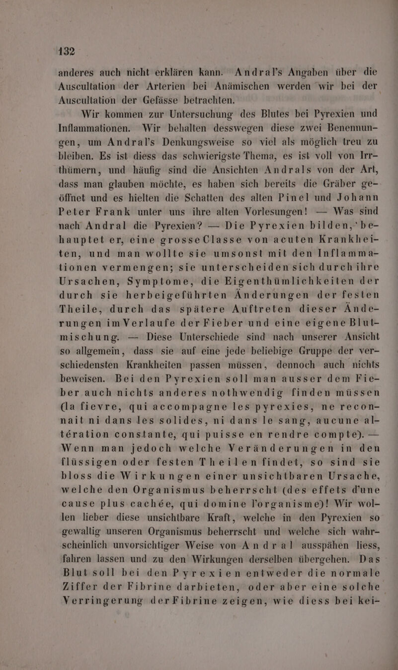 anderes auch nicht erklären kann. Andral’s Angaben über die Auscultation der Arterien bei Anämischen werden wir bei der Auscultation der Gefässe betrachten. Wir kommen zur Untersuchung des Blutes bei Pyrexien und Inflammationen. Wir behalten desswegen diese zwei Benennun- gen, um Andral’s Denkungsweise so viel als möglich treu zu bleiben. Es ist diess das schwierigste Thema, es ist voll von Irr- thümern, und häufig sind die Ansichten Andrals von der Art, dass man glauben möchte, es haben sich bereits die Gräber ge- öffnet und es hielten die Schatten des alten Pinel und Johann Peter Frank unter uns ihre alten Vorlesungen! — Was sind nach Andral die Pyrexien? — Die Pyrexien bilden, 'be- hauptet er, eine grosseClasse von acuten Krankhei- ten, und man wollte sie umsonst mit den Inflamma- tionen vermengen; sie unterscheiden sich durch ihre Ursachen, Symptome, die Eigenthümlichkeiten der durch sie herbeigeführten Änderungen der festen Theile, durch das spätere Auftreten dieser Ände- rungen imVerlaufe derFieber und eine eigeneBlut- mischung. — Diese Unterschiede sind nach unserer Ansicht so allgemein, dass sie auf eine jede beliebige Gruppe der ver- schiedensten Krankheiten passen müssen, dennoch auch nichts beweisen. Bei den Pyrexien soll man ausser dem Fie- ber auch nichts anderes nothwendig finden müssen (la fievre, qui accompagne les pyrexies, ne recon- naitnidans les solides, ni dans le sang, aucune al- teration constante, qui puisse en rendre compte). — Wenn man jedoch welche Veränderungen in den flüssigen oder festen Theilen findet, so sind sie bloss die Wirkungen einer unsichtbaren Ursache, welche den Organismus beherrscht (des effets d’une cause plus cachee, qui domine lorganisme)! Wir wol- len lieber diese unsichtbare Kraft, welche in den Pyrexien so gewaltig unseren Organismus beherrscht und welche sich wahr- scheinlich unvorsichtiger Weise von An dr al ausspähen liess, fahren lassen und zu den Wirkungen derselben übergehen. Das Blut soll bei den Pyrexien entweder die normale Ziffer der Fibrine darbieten, oder aber eine solche Verringerung derFibrine zeigen, wie diess bei kei-