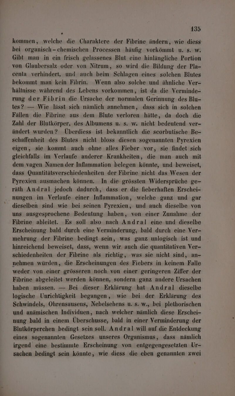 kommen, welche die Charaktere der Fibrine ändern, wie diess' bei organisch-chemischen Processen häufig vorkömmt u. s. w. Gibt man in ein frisch gelassenes Blut eine hinlängliche Portion von Glaubersalz oder von Nitrum, so wird die Bildung der Pla- centa verhindert, und auch beim Schlagen eines solchen Blutes bekommt man kein Fibrin. Wenn also solche und ähnliche Ver- hältnisse während des Lebens vorkommen, ist da die Verminde- rung der Fibrin die Ursache der normalen Gerinnung des Blu- tes? — Wie lässt sich nämlich annehmen, dass sich in solchen Fällen die Fibrne aus dem Blute verloren hätte, da doch die Zahl der Blutkörper, des Albumens u. s. w. nicht bedeutend ver- ändert wurden? Überdiess ist bekanntlich die scorbutische Be- schaffenheit des Blutes nicht bloss diesen sogenannten Pyrexien eigen, sie kommt auch ohne alles Fieber vor, sie findet sich gleichfalls im Verlaufe anderer Krankheiten, die man auch mit dem vagen Namen der Inflammation belegen könnte, und beweiset, dass Quantitätsverschiedenheiten der Fibrine nicht das Wesen der Pyrexien ausmachen können. In die grössten Widersprüche ge- räth Andral jedoch dadurch, dass er die fieberhaften Erschei- nungen im Verlaufe einer Inflammation, welche ganz und gar dieselben sind wie bei seinen Pyrexien, und auch dieselbe von uns ausgesprochene Bedeutung haben, von einer Zunahme der Fibrine ableitet. Es soll also nach Andral eine und dieselbe Erscheinung bald durch eine Verminderung, bald durch eine Ver- mehrung der Fibrine bedingt sein, was ganz unlogisch ist und hinreichend beweiset, dass, wenn wir. auch die quantitativen Ver- schiedenheiten der Fibrine als richtig, was sie nicht sind, an- nehmen würden, die Erscheinungen des Fiebers in keinem Falle weder von einer grösseren noch. von einer geringeren Ziffer der Fibrine abgeleitet werden können, sondern ganz andere Ursachen haben müssen. — Bei dieser Erklärung hat Andral dieselbe logische Unrichtigkeit begangen, wie bei der Erklärung des Schwindels, Ohrensausens, Nebelsehens u. s. w., bei plethorischen und anämischen Individuen, nach welcher nämlich diese Erschei- nung bald in einem Überschusse, bald in einer Verminderung der Blutkörperchen bedingt sein soll. Andral will auf die Entdeckung eines sogenannten Gesetzes unseres Organismus, dass nämlich irgend eine bestimmte Erscheinung von entgegengesetzien Ur- sachen bedingt sein könnte, wie diess die eben genannten zwei \
