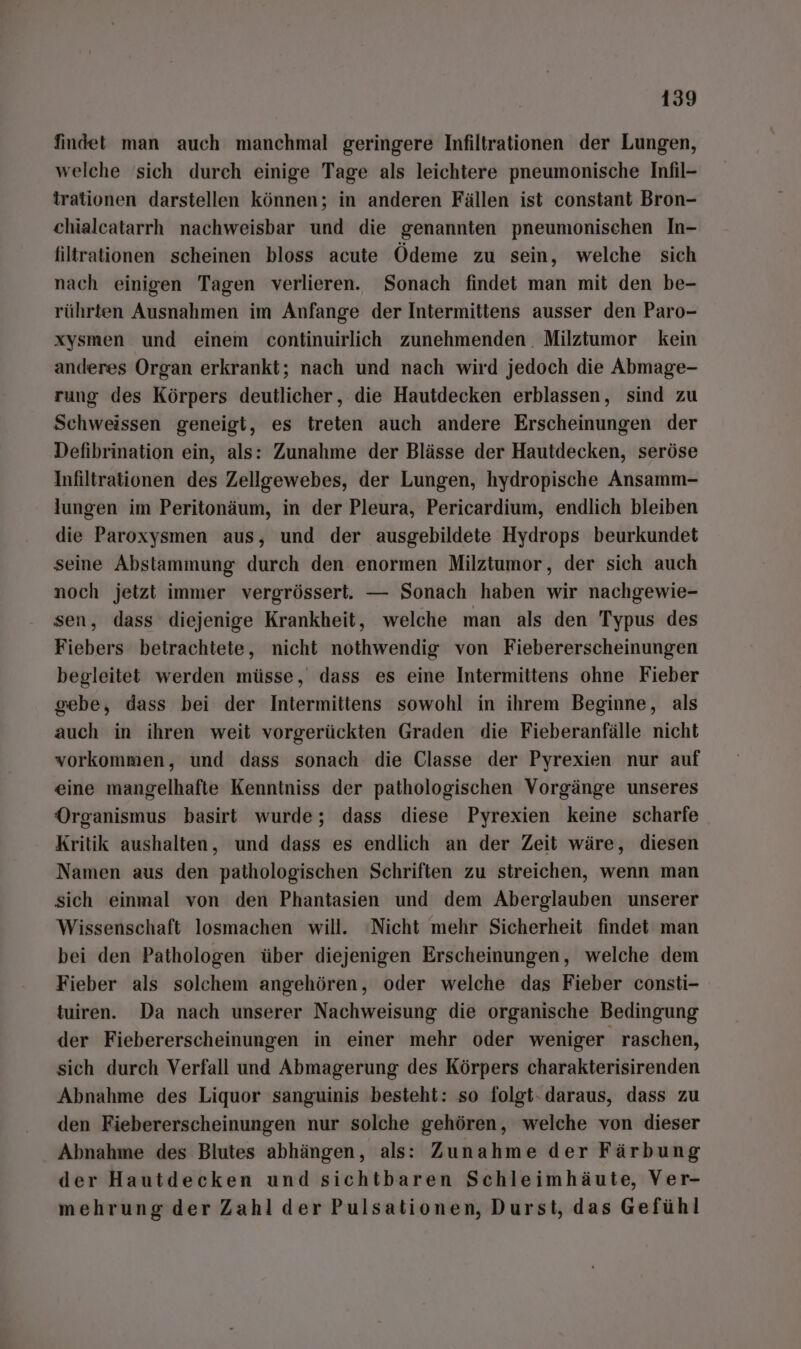 findet man auch manchmal geringere Infiltrationen der Lungen, welche 'sich durch einige Tage als leichtere pneumonische Infil- trationen darstellen können; in anderen Fällen ist constant Bron- chialcatarrh nachweisbar und die genannten pneumonischen In- filtrationen scheinen bloss acute Ödeme zu sein, welche sich nach einigen Tagen verlieren. Sonach findet man mit den be- rührten Ausnahmen im Anfange der Intermittens ausser den Paro- xysmen und einem continuirlich zunehmenden. Milztumor kein anderes Organ erkrankt; nach und nach wird jedoch die Abmage- rung des Körpers deutlicher, die Hautdecken erblassen, sind zu Schweissen geneigt, es treten auch andere Erscheinungen der Defibrination ein, als: Zunahme der Blässe der Hautdecken, seröse Infiltrationen des Zellgewebes, der Lungen, hydropische Ansamm- lungen im Peritonäum, in der Pleura, Pericardium, endlich bleiben die Paroxysmen aus, und der ausgebildete Hydrops beurkundet seine Abstammung durch den enormen Milztumor, der sich auch noch jetzt immer vergrössert. — Sonach haben wir nachgewie- sen, dass diejenige Krankheit, welche man als den Typus des Fiebers betrachtete, nicht nothwendig von Fiebererscheinungen begleitet werden müsse, dass es eine Intermittens ohne Fieber gebe, dass bei der Intermittens sowohl in ihrem Beginne, als auch in ihren weit vorgerückten Graden die Fieberanfälle nicht vorkommen, und dass sonach die Classe der Pyrexien nur auf eine mangelhafte Kenntniss der pathologischen Vorgänge unseres Organismus basirt wurde; dass diese Pyrexien keine scharfe Kritik aushalten, und dass es endlich an der Zeit wäre, diesen Namen aus den pathologischen Schriften zu streichen, wenn man sich einmal von den Phantasien und dem Aberglauben unserer Wissenschaft losmachen will. ‘Nicht mehr Sicherheit findet man bei den Pathologen über diejenigen Erscheinungen, welche dem Fieber als solchem angehören, oder welche das Fieber consti- tuiren. Da nach unserer Nachweisung die organische Bedingung der Fiebererscheinungen in einer mehr oder weniger raschen, sich durch Verfall und Abmagerung des Körpers charakterisirenden Abnahme des Liquor sanguinis besteht: so folgt- daraus, dass zu den Fiebererscheinungen nur solche gehören, welche von dieser Abnahme des Blutes abhängen, als: Zunahme der Färbung der Hautdecken und sichtbaren Schleimhäute, Ver- mehrung der Zahl der Pulsationen, Durst, das Gefühl