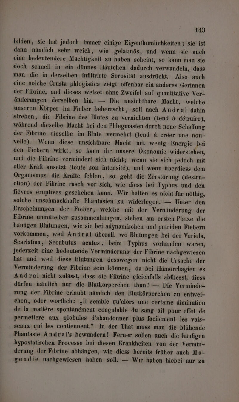 bilden, sie hat jedoch immer einige Eigenthümlichkeiten ; sie ist dann nämlich sehr weich, wie gelatinös, und wenn sie auch eine bedeutendere Mächtigkeit zu haben scheint, so kann man sie doch schnell in: ein dünnes Häutchen dadurch verwandeln, dass man die in derselben infiltrirte Serosität ausdrückt. Also auch eine solche Crusta phlogistica zeigt offenbar ein anderes Gerinnen der Fibrine, und dieses weiset ohne Zweifel auf quantitative Ver- änderungen derselben hin. — Die unsichtbare Macht, welche unseren Körper im Fieber beherrscht, soll nach Andral dahin streben, die Fibrine des Blutes zu vernichten (tend & detruire), während dieselbe Macht bei den Phlegmasien durch neue Schaffung der Fibrine dieselbe im Blute vermehrt (iend a creer une nou- velle). Wenn diese unsichtbare Macht mit wenig Energie bei den Fiebern wirkt, so kann ihr. unsere Ökonomie widerstehen, und die Fibrine vermindert sich nicht; wenn sie sich jedoch mit aller Kraft ansetzt (toute son intensite), und wenn überdiess dem Organismus die Kräfte fehlen, so geht die Zerstörung (destru- etion) der Fibrine rasch vor sich, wie diess bei Typhus und den fievres Eruplives geschehen kann. Wir halten es nicht für nöthig, solche unschmackhafte Phantasien zu widerlegen. — Unter den Erscheinungen der Fieber, welche mit der Verminderung der Fibrine unmittelbar zusammenhängen, stehen am ersten Platze die häufigen Blutungen, wie sie bei adynamischen und putriden Fiebern vorkommen, weil Andral überall, wo Blutungen bei der Variola, Scarlatina, Scorbutus acutus, beim Typhus vorhanden waren, jederzeit eine bedeutende Verminderung der Fibrine nachgewiesen hat und weil diese Blutungen desswegen nicht die Ursache der Verminderung der Fibrine sein können, da bei Hämorrhagien es Andral nicht zulässt, dass die Fibrine gleichfalls abfliesst, diess dürfen nämlich nur die Blutkörperchen thun! — Die Verminde- rung der Fibrine erlaubt nämlich den Blutkörperchen zu entwei- chen, oder wörtlich: „Il semble qu’alors une certaine diminution de la matiere spontanement coagulable du sang ait pour effet de permetiere aux globules d’abandonner plus facilement les vais- seaux qui les contiennent.” In der That muss man die blühende Phantasie Andral’s bewundern! Ferner sollen auch die häufigen hypostatischen Processe bei diesen Krankheiten von der Vermin- derung ‚der Fibrine abhängen, wie diess bereits früher auch Ma- gendie nachgewiesen haben soll. — Wir haben hiebei nur zu