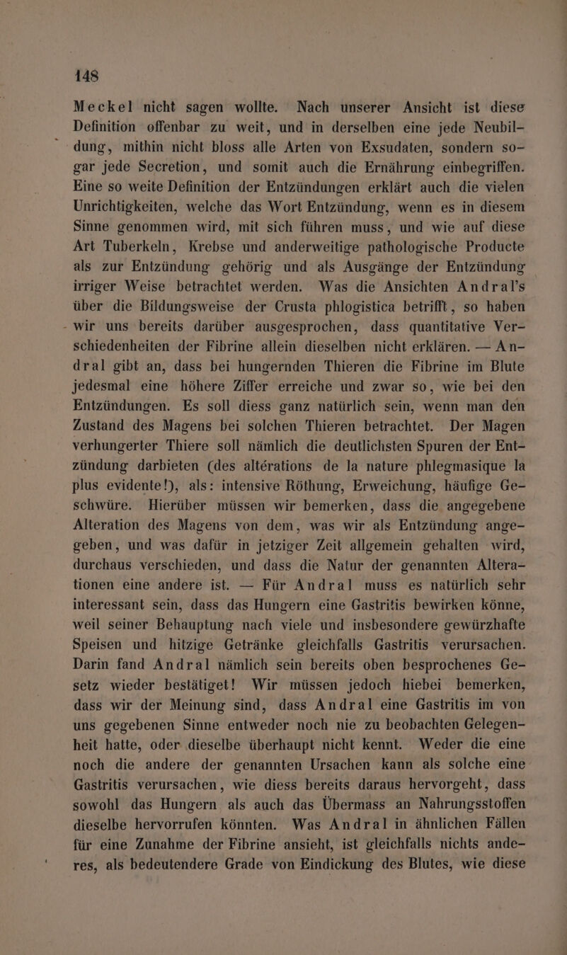 Meckel nicht sagen wollte. Nach unserer Ansicht ist diese Definition offenbar zu weit, und in derselben eine jede Neubil- “dung, mithin nicht bloss alle Arten von Exsudaten, sondern so- gar jede Secretion, und somit auch die Ernährung einbegriffen. Eine so weite Definition der Entzündungen erklärt auch die vielen Unrichtigkeiten, welche das Wort Entzündung, wenn es in diesem Sinne genommen wird, mit sich führen muss, und wie auf diese Art Tuberkeln, Krebse und anderweitige pathologische Producte als zur Entzündung gehörig und als Ausgänge der Entzündung irriger Weise betrachtet werden. Was die Ansichten Andral’s über die Bildungsweise der Crusta phlogistica betrifft, so haben - wir uns ‘bereits darüber ausgesprochen, dass quantitative Ver- schiedenheiten der Fibrine allein dieselben nicht erklären. — An- dral gibt an, dass bei hungernden Thieren die Fibrine im Blute jedesmal eine höhere Ziffer erreiche und zwar so, wie bei den Entzündungen. Es soll diess ganz natürlich sein, wenn man den Zustand des Magens bei solchen Thieren betrachtet. Der Magen verhungerter Thiere soll nämlich die deutlichsten Spuren der Ent- zündung darbieten (des alterations de la nature phlegmasique la plus evidente!), als: intensive Röthung, Erweichung, häufige Ge- schwüre. Hierüber müssen wir bemerken, dass die angegebene Alteration des Magens von dem, was wir als Entzündung ange- geben, und was dafür in jetziger Zeit allgemein gehalten wird, durchaus verschieden, und dass die Natur der genannten Altera- tionen eine andere ist. — Für Andral muss es natürlich sehr interessant sein, dass das Hungern eine Gastritis bewirken könne, weil seiner Behauptung nach viele und insbesondere gewürzhafte Speisen und hitzige Getränke gleichfalls Gastritis verursachen. Darin fand Andral nämlich sein bereits oben besprochenes Ge- setz wieder bestätiget! Wir müssen jedoch hiebei bemerken, dass wir der Meinung sind, dass Andral eine Gastritis im von uns gegebenen Sinne entweder noch nie zu beobachten Gelegen- heit hatte, oder dieselbe überhaupt nicht kennt. Weder die eine noch die andere der genannten Ursachen kann als solche eine Gastritis verursachen, wie diess bereits daraus hervorgeht, dass sowohl das Hungern als auch das Übermass an Nahrungsstoffen dieselbe hervorrufen könnten. Was Andral in ähnlichen Fällen für eine Zunahme der Fibrine ansieht, ist gleichfalls nichts ande- res, als bedeutendere Grade von Eindickung des Blutes, wie diese