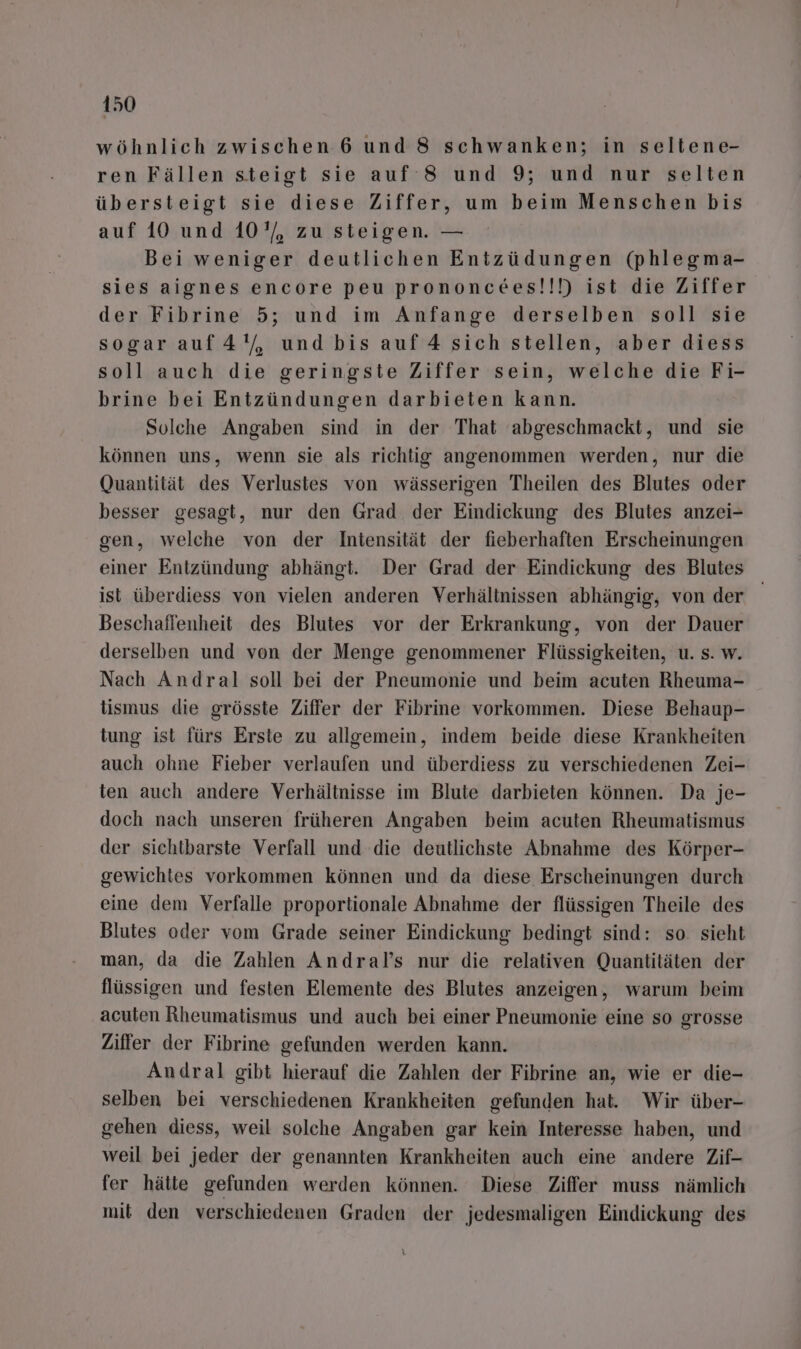 wöhnlich zwischen 6 und 8 schwanken; in seltene- ren Fällen steigt sie auf 8 und 9; und nur selten übersteigt sie diese Ziffer, um beim Menschen bis auf 10 und 10’, zu steigen. — Bei weniger deutlichen Entzüdungen (phlegma- sies aignes encore peu prononcees!!!) ist die Ziffer der Fibrine 5; und im Anfange derselben soll sie sogar auf4'/, und bis auf 4 sich stellen, aber diess soll auch die geringste Ziffer sein, welche die Fi- brine bei Entzündungen darbieten kann. Solche Angaben sind in der That abgeschmackt, und sie können uns, wenn sie als richtig angenommen werden, nur die Quantität des Verlustes von wässerigen Theilen des Blutes oder besser gesagt, nur den Grad der Eindickung des Blutes anzei- gen, welche von der Intensität der fieberhaften Erscheinungen einer Entzündung abhängt. Der Grad der Eindickung des Blutes ist überdiess von vielen anderen Verhältnissen abhängig, von der Beschaffenheit des Blutes vor der Erkrankung, von der Dauer derselben und von der Menge genommener Flüssigkeiten, u. s. w. Nach Andral soll bei der Pneumonie und beim acuten Rheuma- tismus die grösste Ziffer der Fibrine vorkommen. Diese Behaup- tung ist fürs Erste zu allgemein, indem beide diese Krankheiten auch ohne Fieber verlaufen und überdiess zu verschiedenen Zei- ten auch andere Verhältnisse im Blute darbieten können. Da je- doch nach unseren früheren Angaben beim acuten Rheumatismus der sichtbarste Verfall und die deutlichste Abnahme des Körper- gewichtes vorkommen können und da diese Erscheinungen durch eine dem Verfalle proportionale Abnahme der flüssigen Theile des Blutes oder vom Grade seiner Eindickung bedingt sind: so. sieht man, da die Zahlen Andral’s nur die relativen Quantitäten der flüssigen und festen Elemente des Blutes anzeigen, warum beim acuten Rheumatismus und auch bei einer Pneumonie eine so grosse Ziffer der Fibrine gefunden werden kann. Andral gibt hierauf die Zahlen der Fibrine an, wie er die- selben bei verschiedenen Krankheiten gefunden hat. Wir über- gehen diess, weil solche Angaben gar kein Interesse haben, und weil bei jeder der genannten Krankheiten auch eine andere Zif- fer hätte gefunden werden können. Diese Ziffer muss nämlich mit den verschiedenen Graden der jedesmaligen Eindickung des