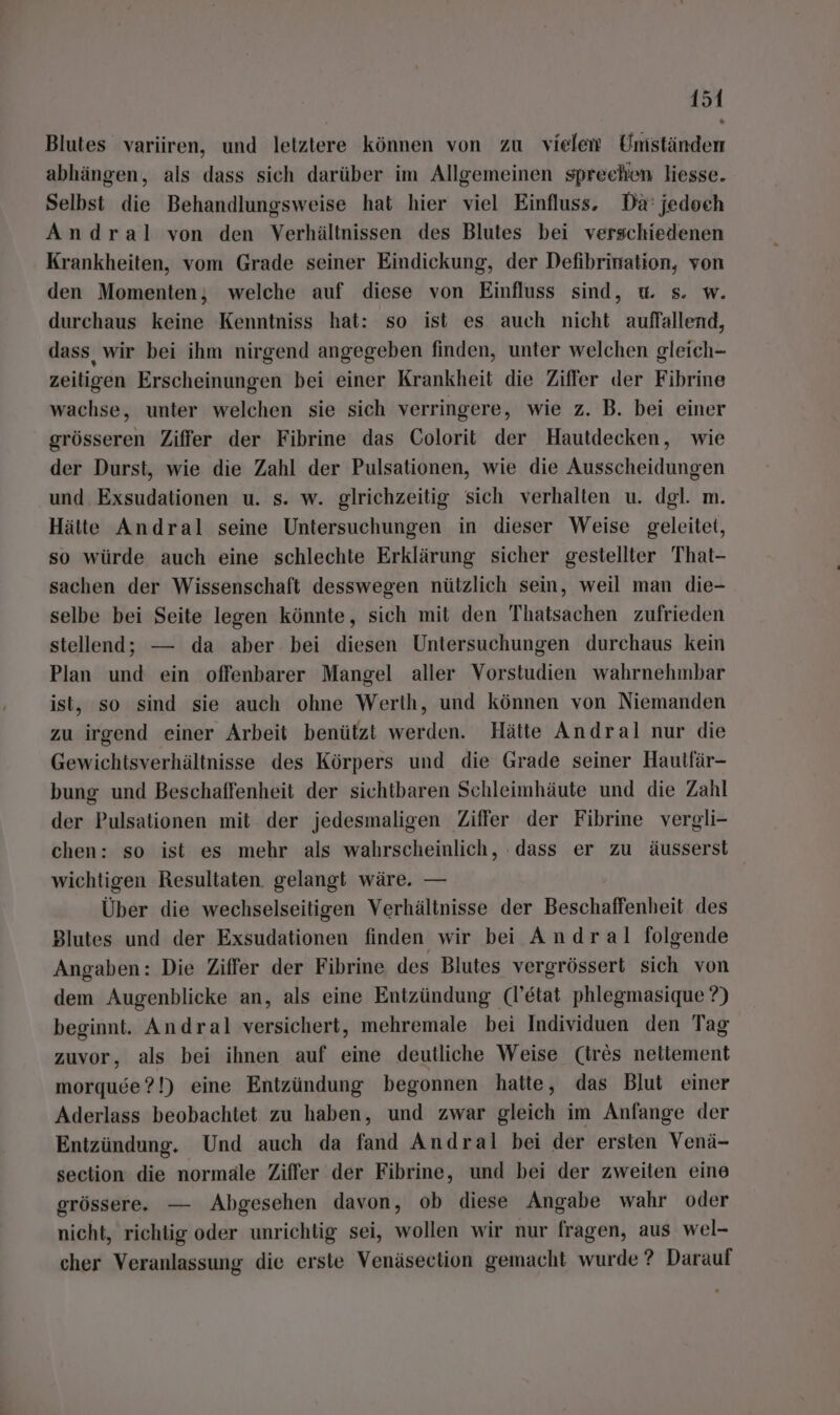 Blutes variiren, und letztere können von zu vielen Umständen abhängen, als dass sich darüber im Allgemeinen sprechen liesse. Selbst die Behandlungsweise hat hier viel Einfluss. Da: jedoch Andral von den Verhältnissen des Blutes bei verschiedenen Krankheiten, vom Grade seiner Eindickung, der Defibrination, von den Momenten; welche auf diese von Einfluss sind, u. s. w. durchaus keine Kenntniss hat: so ist es auch nicht auffallend, dass wir bei ihm nirgend angegeben finden, unter welchen gleich- zeiligen Erscheinungen bei einer Krankheit die Ziffer der Fibrine wachse, unter welchen sie sich verringere, wie z. B. bei einer grösseren Ziffer der Fibrine das Colorit der Hautdecken, wie der Durst, wie die Zahl der Pulsationen, wie die Ausscheidungen und. Exsudationen u. s. w. glrichzeitig sich verhalten u. dgl. m. Hätte Andral seine Untersuchungen in dieser Weise geleitet, so würde auch eine schlechte Erklärung sicher gestellter That- sachen der Wissenschaft desswegen nützlich sein, weil man die- selbe bei Seite legen könnte, sich mit den Thatsachen zufrieden stellend; — da aber bei diesen Untersuchungen durchaus kein Plan und ein offenbarer Mangel aller Vorstudien wahrnehmbar ist, so sind sie auch ohne Werth, und können von Niemanden zu irgend einer Arbeit benützt werden. Hätte Andral nur die Gewichtsverhältnisse des Körpers und die Grade seiner Haulfär- bung und Beschaffenheit der sichtbaren Schleimhäute und die Zahl der Pulsationen mit. der jedesmaligen Ziffer der Fibrine vergli- chen: so ist es mehr als wahrscheinlich, dass er zu äusserst wichtigen Resultaten. gelangt wäre. — Über die wechselseitigen Verhältnisse der Beschaffenheit des Blutes und der Exsudationen finden wir bei Andral folgende Angaben: Die Ziffer der Fibrine des Blutes vergrössert sich von dem Augenblicke an, als eine Entzündung (l’etat phlegmasique ?) beginnt. Andral versichert, mehremale bei Individuen den Tag zuvor, als bei ihnen auf eine deutliche Weise (ires nettement morquee?!) eine Entzündung begonnen hatte, das Blut einer Aderlass beobachtet zu haben, und zwar gleich im Anfange der Entzündung. Und auch da fand Andral bei der ersten Venä- section die normale Ziffer der Fibrine, und bei der zweiten eine grössere. — Abgesehen davon, ob diese Angabe wahr oder nicht, richtig oder unrichlig sei, wollen wir nur fragen, aus wel- cher Veranlassung die erste Venäseclion gemacht wurde ? Darauf