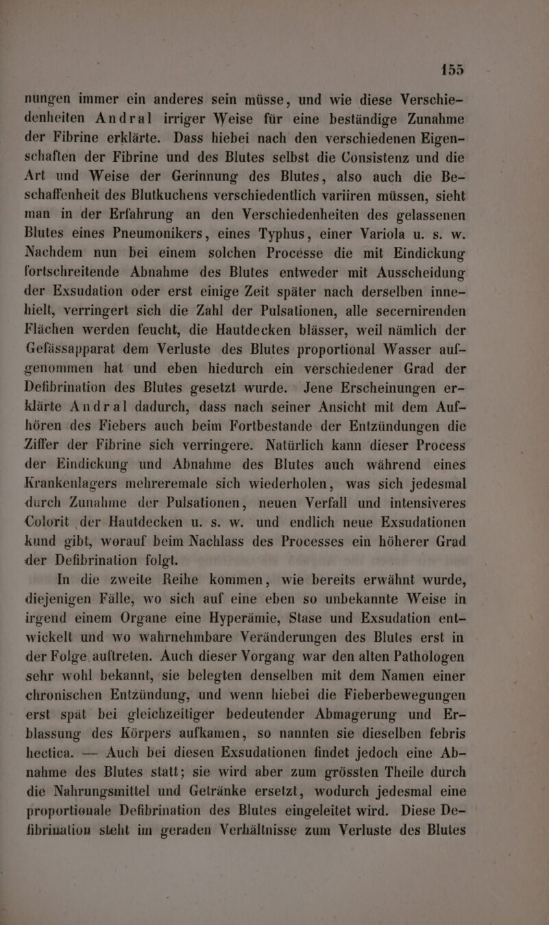 nungen immer ein anderes sein müsse, und wie diese Verschie- denheiten Andral irriger Weise für eine beständige Zunahme der Fibrine erklärte. Dass hiebei nach den verschiedenen Eigen- schaften der Fibrine und des Blutes selbst die Gonsistenz und die Art und Weise der Gerinnung des Blutes, also auch die Be- schaffenheit des Blutkuchens verschiedentlich variiren müssen, sieht man in der Erfahrung an den Verschiedenheiten des gelassenen Blutes eines Pneumonikers, eines Typhus, einer Variola u. s. w. Nachdem nun bei einem solchen Processe die mit Eindickung fortschreitende Abnahme des Blutes entweder mit Ausscheidung der Exsudalion oder erst einige Zeit später nach derselben inne- hielt, verringert sich die Zahl der Pulsationen, alle secernirenden Flächen werden feucht, die Hautdecken blässer, weil nämlich der Gefässapparat dem Verluste des Blutes proportional Wasser aul- genommen hat und eben hiedurch ein verschiedener Grad der Defibrination des Blutes gesetzt wurde. ' Jene Erscheinungen er- klärte Andral dadurch, dass nach seiner Ansicht mit dem Auf- hören des Fiebers auch beim Fortbestande der Entzündungen die Ziffer der Fibrine sich verringere. Natürlich kann dieser Process der Eindickung und Abnahme des Blutes auch während eines Krankenlagers mehreremale sich wiederholen, was sich jedesmal durch Zunahme der Pulsationen, neuen Verfall und intensiveres CGolorit der Hautdecken u. s. w. und endlich neue Exsudationen kund gibt, worauf beim Nachlass des Processes ein höherer Grad der Defibrination folgt. M In die zweite Reihe kommen, wie bereits erwähnt wurde, diejenigen Fälle, wo sich auf eine eben so unbekannte Weise in irgend einem Organe eine Hyperämie, Stase und Exsudation ent- wickelt und wo wahrnehmbare Veränderungen des Blutes erst in der Folge. auftreten. Auch dieser Vorgang war den alten Pathologen sehr wohl bekannt, ‘sie belegten denselben mit dem Namen einer chronischen Entzündung, und wenn hiebei die Fieberbewegungen erst spät bei gleichzeitiger bedeutender Abmagerung und Er- blassung des Körpers aufkamen, so nannten sie dieselben febris heetica. — Auch bei diesen Exsudalionen findet jedoch eine Ab- nahme des Blutes statt; sie wird aber zum grössten Theile durch die Nahrungsmittel und Getränke ersetzt, wodurch jedesmal eine proportienale Defibrination des Blutes eingeleitet wird. Diese De- fibrinalion steht im geraden Verhältnisse zum Verluste des Blutes