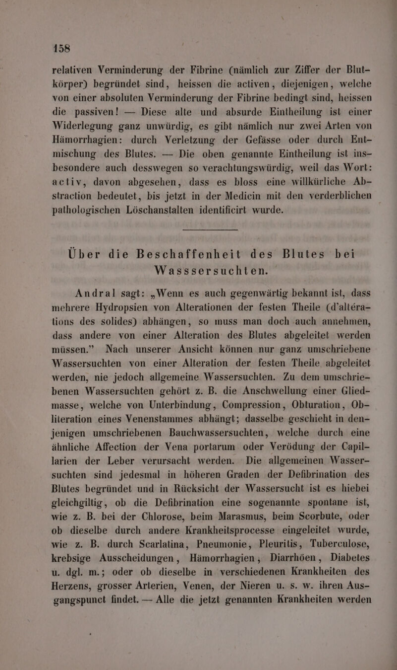 relativen Verminderung der Fibrine (nämlich zur Ziffer der Blut- körper) begründet sind, heissen die aciiven, diejenigen, welche von einer absoluten Verminderung der Fibrine bedingt sind, heissen die passiven! — Diese alte und absurde Eintheilung ist einer Widerlegung ganz unwürdig, es gibt nämlich nur zwei Arten von Hämorrhagien: durch Verletzung der Gefässe oder durch Ent- mischung des Blutes. — Die oben genannte Eintheilung ist ins- besondere auch desswegen so verachiungswürdig, weil das Wort: activ, davon abgesehen, dass es bloss eine willkürliche Ab- straction bedeutet, bis jetzt in der Medicin mit den verderblichen pathologischen Löschanstalten identificirt wurde. | Über die Beschaffenheit des Blutes bei Wasssersuchten. Andral sagt: „Wenn es auch gegenwärtig bekannt ist, dass mehrere Hydropsien von Alterationen der festen Theile (d’altera- tions des solides) abhängen, so muss man doch ‚auch annehmen, dass andere von einer Alteration des Blutes abgeleitet werden müssen.” Nach unserer Ansicht können nur ganz umschriebene Wassersuchten von einer Alteration der festen Theile. abgeleitet werden, nie jedoch allgemeine Wassersuchten. Zu dem umschrie- benen Wassersuchten gehört z. B. die Anschwellung einer Glied- masse, welche von Unterbindung, Compression, Obturation, Ob- liieration eines Venenstammes abhängt; dasselbe geschieht in den- jenigen umschriebenen Bauchwassersuchten, welche durch eine ähnliche Affection der Vena portarum oder Verödung der Capil- larien der Leber verursacht werden. Die allgemeinen Wasser- suchten sind jedesmal in höheren Graden der Defibrination des Blutes begründet und in Rücksicht der Wassersucht ist es hiebei gleichgiltig, ob die Defibrination eine sogenannte spontane ist, wie z. B. bei der Chlorose, beim Marasmus, beim Scorbute, oder ob dieselbe durch andere Krankheitsprocesse eingeleitet wurde, wie z. B. durch Scarlatina, Pneumonie, Pleuritis, Tuberculose, krebsige Ausscheidungen, Hämorrhagien, Diarrhöen,, Diabetes u. dgl. m.; oder ob dieselbe in verschiedenen Krankheiten des Herzens, grosser Arterien, Venen, der Nieren u. s. w. ihren Aus- gangspunct findet. — Alle die jetzt genannten Krankheiten werden
