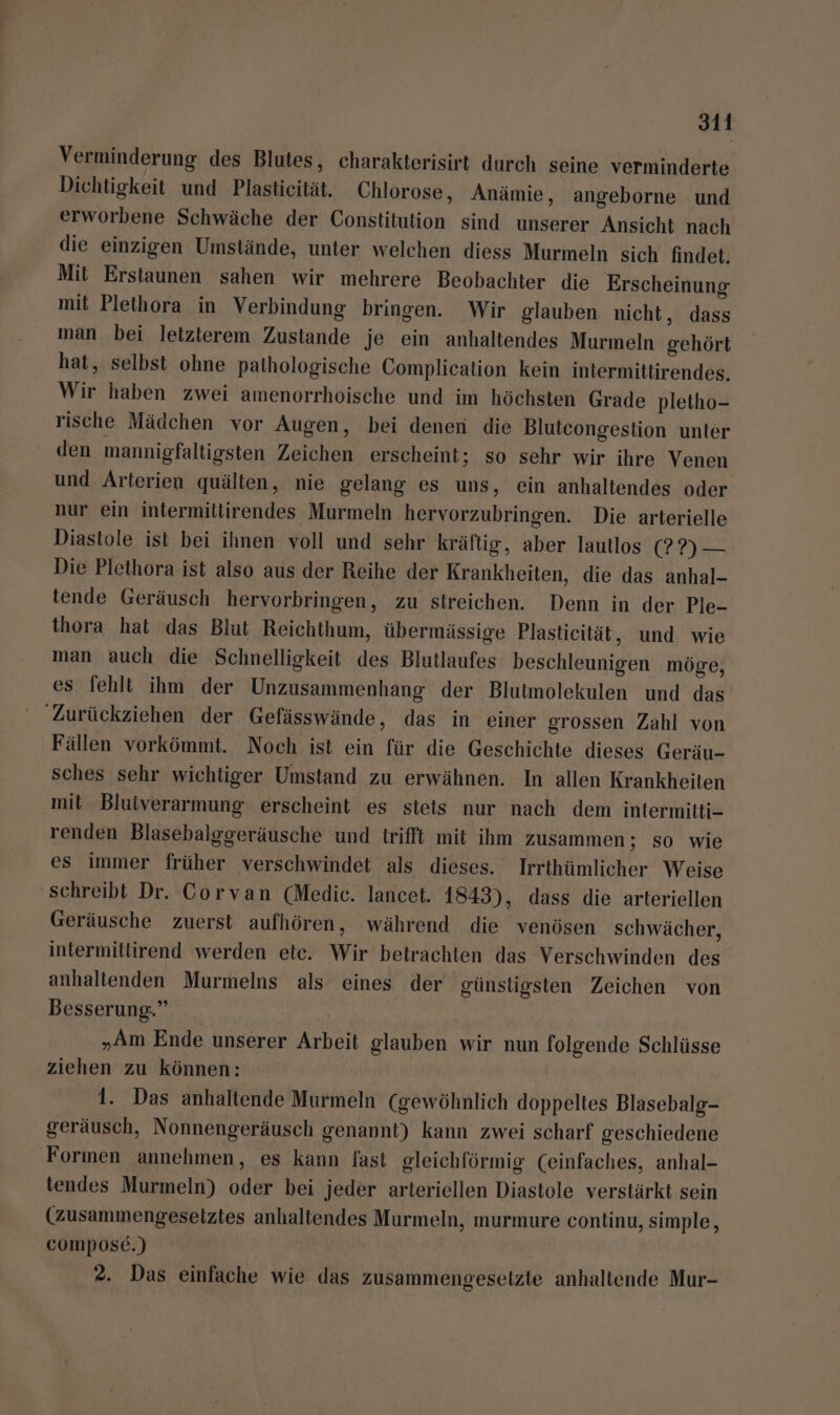 Verminderung des Blutes, charakterisirt durch seine verminderte Dichtigkeit und Plasticität, Chlorose, Anämie, angeborne und erworbene Schwäche der Constitution sind unserer Ansicht nach die einzigen Umstände, unter welchen diess Murmeln sich findet. Mit Erstaunen sahen wir mehrere Beobachter die Erscheinung mit Plethora in Verbindung bringen. Wir glauben nicht, dass man bei letzterem Zustande je ein anhaltendes Murmeln gehört hat, selbst ohne pathologische Complication kein intermittirendes. Wir haben zwei amenorrhoische und im höchsten Grade pletho- rische Mädchen vor Augen, bei denen die Bluteongestion unter den mannigfaltigsten Zeichen erscheint; so sehr wir ihre Venen und Arterien quälten, nie gelang es uns, ein anhaltendes oder nur ein intermittirendes Murmeln hervorzubringen. Die arterielle Diastole ist bei ihnen voll und sehr kräftig, aber lautlos (?9) — Die Plethora ist also aus der Reihe der Krankheiten, die das anhal- tende Geräusch hervorbringen, zu streichen. Denn in der Ple- thora hat das Blut Reichthum, übermässige Plastieität, und wie man auch die Schnelligkeit des Blutlaufes beschleunigen möge, es fehlt ihm der Unzusammenhang der Blutmolekulen und das 'Zurückziehen der Gefässwände, das in einer grossen Zahl von Fällen vorkömmt. Noch ist ein für die Geschichte dieses Geräu- sches sehr wichtiger Umstand zu erwähnen. In allen Krankheiten mit Blutverarmung erscheint es stets nur nach dem intermitti- renden Blasebalggeräusche und trifft mit ihm zusammen ; so wie es immer früher verschwindet als dieses. Irrthümlicher Weise ‘schreibt Dr. Corvan (Medic. lancet. 1843), dass die arteriellen Geräusche zuerst aufhören, während die venösen schwächer, intermitlirend werden etc. Wir betrachten das Verschwinden des anhaltenden Murmelns als eines der günstigsten Zeichen von Besserung.” „Am Ende unserer Arbeit glauben wir nun folgende Schlüsse ziehen zu können: 1. Das anhaltende Murmeln (gewöhnlich doppeltes Blasebalg- geräusch, Nonnengeräusch genannt) kann zwei scharf geschiedene Formen annehmen, es kann fast gleichförmig (einfaches, anhal- tendes Murmeln) oder bei jeder arteriellen Diastole verstärkt sein (zusammengesetztes anhaltendes Murmeln, murmure continu, simple, cOMPOosE.) 2. Das einfache wie das zusammengesetzte anhaltende Mur-