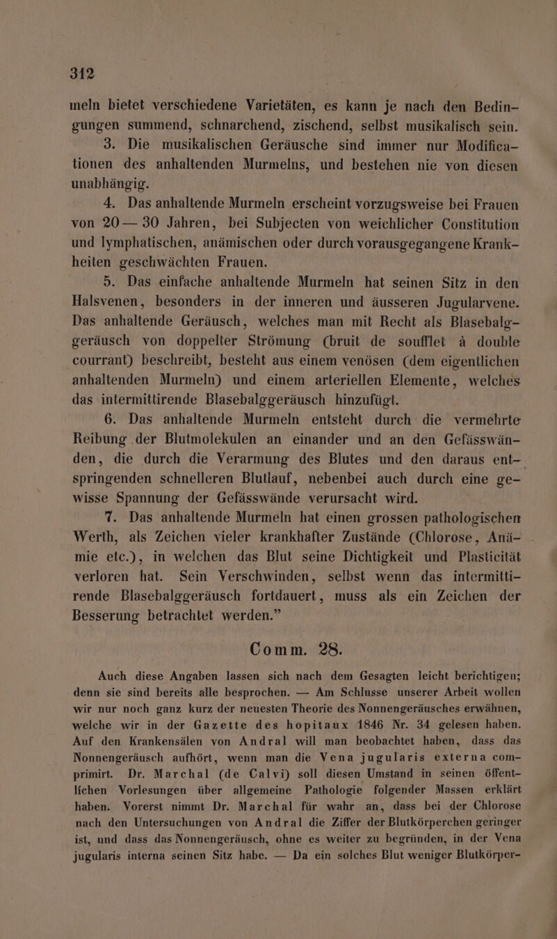 meln bietet verschiedene Varietäten, es kann je nach den Bedin- gungen summend, schnarchend, zischend, selbst musikalisch sein. 3. Die musikalischen Geräusche sind immer nur Modifica- tionen des anhaltenden Murmelns, und bestehen nie von diesen unabhängig. 4. Das anhaltende Murmeln erscheint vorzugsweise bei Frauen von 20 — 30 Jahren, bei Subjecten von weichlicher Constitution und Iymphatischen, anämischen oder durch vorausgegangene Krank- heiten geschwächten Frauen. 5. Das einfache anhaltende Murmeln hat seinen Sitz in den Halsvenen, besonders in der inneren und äusseren Jugularvene. Das anhaltende Geräusch, welches man mit Recht als Blasebalg- geräusch von doppelter Strömung (bruit de souffllet ä double courrant) beschreibt, besteht aus einem venösen (dem eigentlichen anhaltenden Murmeln) und einem arteriellen Elemente, welches das intermittirende Blasebalggeräusch hinzufügt. 6. Das anhaltende Murmeln entsteht durch die vermehrte Reibung ‚der Blutmolekulen an einander und an den Gefässwän- den, die durch die Verarmung des Blutes und den daraus ent- springenden schnelleren Blutlauf, nebenbei auch durch eine ge- wisse Spannung der Gefässwände verursacht wird. 7. Das anhaltende Murmeln hat einen grossen pathologischen Werth, als Zeichen vieler krankhafter Zustände (Chlorose, Anä- mie eic.), in welchen das Blut seine Dichtigkeit und Plasticität verloren hat. Sein Verschwinden, selbst wenn das intermitti- rende Blasebalggeräusch fortdauert, muss als ein Zeichen der Besserung betrachtet werden.” Comm. 28. Auch diese Angaben lassen sich nach dem Gesagten leicht berichtigen; denn sie sind bereits alle besprochen. — Am Schlusse unserer Arbeit wollen wir nur noch ganz kurz der neuesten Theorie des Nonnengeräusches erwähnen, welche wir in der Gazette des hopitaux 1846 Nr. 34 gelesen haben. Auf den Krankensälen von Andral will man beobachtet haben, dass das Nonnengeräusch aufhört, wenn man die Vena jugularis externa com- primirt. Dr. Marchal (de Calvi) soll diesen Umstand in seinen öffent- lichen Vorlesungen über allgemeine Pathologie folgender Massen erklärt haben. Vorerst nimmt Dr. Marchal für wahr an, dass bei der Chlorose nach den Untersuchungen von Andral die Ziffer der Blutkörperchen geringer ist, und dass das Nonnengeräusch, ohne es weiter zu begründen, in der Vena jugularis interna seinen Sitz habe. — Da ein solches Blut weniger Blutkörper-