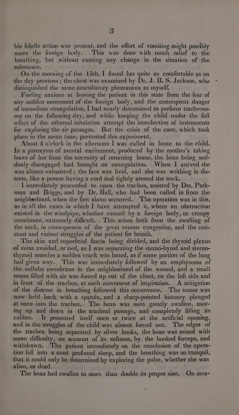 ble febrile action was present, and the effort of vomiting might possibly move the foreign body. This was done with much relief to the breathing, but .without causing any change in the situation of the substance. On the morning of the 15th, I found her quite as comfortable as on the day previous ; the chest was examined by Dr. J. B.S. Jackson, whu distinguished the same auscultatory phenomena as myself. Feeling anxious at leaving the patient in this state from the fear of any sudden movement of the foreign body, and the consequent danger of immediate strangulation, I had nearly determined to perform tracheoto- my on the following day, and while keeping the child under the full etfect of the ethereal inhalation attempt the introduction of instruments for exploring the air passages. But the crisis of the case, which took place in the mean time, prevented this experiment. About 4 o’clock in the afternoon I was called in haste to the child. In a paroxysm of mental excitement, produced by the mother’s taking leave of her from the necessity of returning home, the bean being sud- denly disengaged had brought on strangulation. When I arrived she was almost exhausted ; the face was livid, and she was writhing in dis- tress, like a person having a cord tied tightly around the neck. I immediately proceeded to open the trachea, assisted by Drs. Park- man and Briggs, and by Dr. Ball, who had beea called in from the neighberhood, when the first alarm eccurred. ‘The operation was in this, as in all the cases in which I have attempted it, where an obstruction existed in. the windpipe, whether caused by a foreign body, or croupy membrane, extremely difficult. This arises both from the swelling of the neck, in consequence of the great venous congestion, and the con- stant and violent struggles of the patient for breath. The skin and superficial fascia being divided, and the thyroid plexus of veins avoided, or tied, as I was separating the sterno-hyoid and sterno- thyroid muscles a sudden crack was heard, as if some portion of the lung had given way. This was immediately followed by an emphysema of the cellular membrane in the neighborhood of the wound, and a small tumor filled with air was forced up out of the chest, on the left side and in front of the trachea, at each movement of inspiration. A mitigation of the distress in breathing followed this occurrence. The tumor was now held back with a spatula, and a sharp-pointed bistoury plunged at once into the trachea. The bean was seen greatly swollen, mov- ing up and down in the tracheal passage, and completely filling its calibre. It presented itself once or twice at the artificial opening, and in the struggles of the child was almost forced out. The edges of the trachea being separated by silver hooks, the bean was seized with some difficulty, on account of its softness, by the hooked forceps, and withdrawn. The patient immediately on the conclusion of the opera- tion fell into a most profound sleep, and the breathing was so tranquil, that it could only be determined by exploring the pulse, whether she was alive, or dead. The bean had swellen to more than double its proper size. On mea-