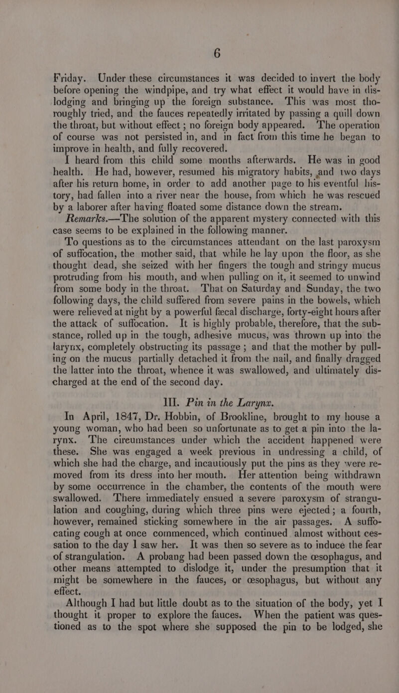 Friday. Under these circumstances it was decided to invert the body before opening the windpipe, and try what effect it would have in dis- lodging and bringing up the foreign substance. This was most tho- roughly tried, and the fauces repeatedly irritated by passing a quill down the throat, but without effect ; no foreign body appeared. The operation of course was not persisted in, and in fact from this time he began to improve in health, and fully recovered. I heard from this child some months afterwards. He was in good health. He had, however, resumed his migratory habits, and two days after his return home, i in order to add another page to his eventful his- tory, had fallen into a river near the house, from which he was rescued by a laborer after having floated some distance down the stream. Remarks.—The solution of the apparent mystery connected with this case seems to be explained in the following manner. To questions as to the circumstances attendant on the last paroxysm of suffocation, the mother said, that while he lay upon the floor, as she thought dead, she seized with her fingers the tough and stringy mucus protruding from bis mouth, and when pulling on it, it seemed to unwind from some body in the throat. ‘That on Saturday and Sunday, the two following days, the child suffered from severe pains in the bowels, which were relieved at night by a powerful fecal discharge, forty-eight hours after the attack of suffocation. It is highly probable, therefore, that the sub- stance, rolled up in the tough, adhesive mucus, was thrown up into the larynx, completely obstructing its passage ; and that the mother by pull- ing on the mucus partially detached it from the nail, and finally dragged the latter into the throat, whence it was swallowed, and ultimately dis- charged at the end of the second day. Ill. Pin in the Larynx. In April, 1847, Dr. Hobbin, of Brookline, brought to my wo tea a young woman, who had been so unfortunate as to get a pin into the la- rynx. The cireumstances under which the accident happened were these. She was engaged a week previous in undressing a child, of which she had the charge, and incautiously put the pins as they were re- moved from its dress into her mouth. Her attention being withdrawn by some occurrence in the chamber, the contents of the mouth were swallowed. ‘There immediately ensued a severe paroxysm of strangu- lation and coughing, during which three pins were ejected ; a fourth, however, remained sticking somewhere in the air passages. A suffo- cating cough at once commenced, which continued almost without ces- sation to the day 1 saw her. It was then so severe as to induce the fear of strangulation. A probang had been passed down the cesophagus, and other means attempted to dislodge it, under the presumption that it might be somewhere in the fauces, or cesophagus, but without any effect. Although I had but little doubt as to the situation of the body, yet I thought it proper to explore the fauces. When the patient was ques- tioned as to the spot where she supposed the pin to be lodged, she