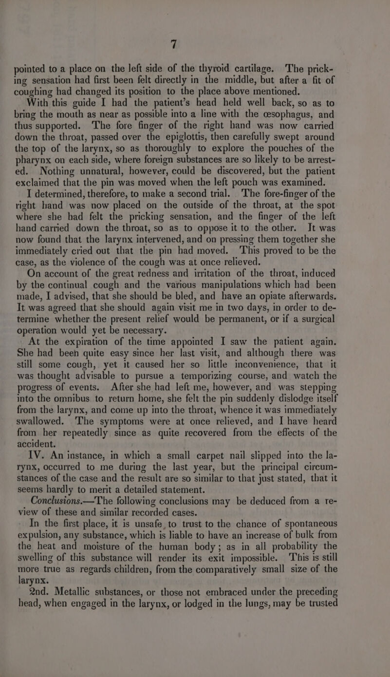 pointed to a place on the left side of the thyroid cartilage. The prick- ing sensation had first been felt directly in the middle, but after a fit of coughing had changed its position to the place above mentioned. With this guide I had the patient’s head held well back, so as to bring the mouth as near as possible into a line with the cesophagus, and thus supported. The fore finger of the right hand was now carried down the throat, passed over the epiglottis, then carefully swept around the top of the larynx, so as thoroughly to explore the pouches of the pharynx on each side, where foreign substances are so likely to be arrest- ed. Nothing unnatural, however, could be discovered, but the patient exclaimed that the pin was moved when the left pouch was examined. I determined, therefore, to make a second trial. The fore-finger of the right hand was now placed on the outside of the throat, at the spot where she had felt the pricking sensation, and the finger of the left hand carried down the throat, so as to oppose it to the other. It was now found that the larynx intervened, and on pressing them together she immediately cried out that the pin had moved. ‘This proved to be the case, as the violence of the cough was at once relieved. On account of the great redness and irritation of the throat, induced by the continual cough and the various manipulations which had been made, I advised, that she should be bled, and have an opiate afterwards. It was agreed that she should again visit me in two days, in order to de- termine whether the present relief would be permanent, or if a surgical operation would yet be necessary. At the expiration of the time appointed I saw the patient again. She had been quite easy since her last visit, and although there was still some cough, yet it caused her so little inconvenience, that it was thought advisable to pursue a temporizing course, and watch the progress of events. After she had left me, however, and was stepping into the omnibus. to return home, she felt the pin suddenly dislodge itself from the larynx, and come up into the throat, whence it was immediately swallowed. ‘The symptoms were at once relieved, and I have heard from her repeatedly since as quite recovered from the effects of the accident. IV. An instance, in which a small carpet nail slipped into the la- rynx, occurred to me during the last year, but the principal circum- stances of the case and the result are so similar to that just stated, that it seems hardly to merit a detailed statement. Conclustons.—The following conclusions may be deduced from a re- view of these and similar recorded cases. In the first place, it is unsafe. to trust to the chance of spontaneous expulsion, any substance, which is liable to have an increase of bulk from the heat and moisture of the human body; as in all probability the swelling of this substance will render its exit impossible. This 1s still more true as regards children, from the comparatively small size of the larynx. 2nd. Metallic substances, or those not embraced under the preceding head, when engaged in the larynx, or lodged in the lungs, may be trusted
