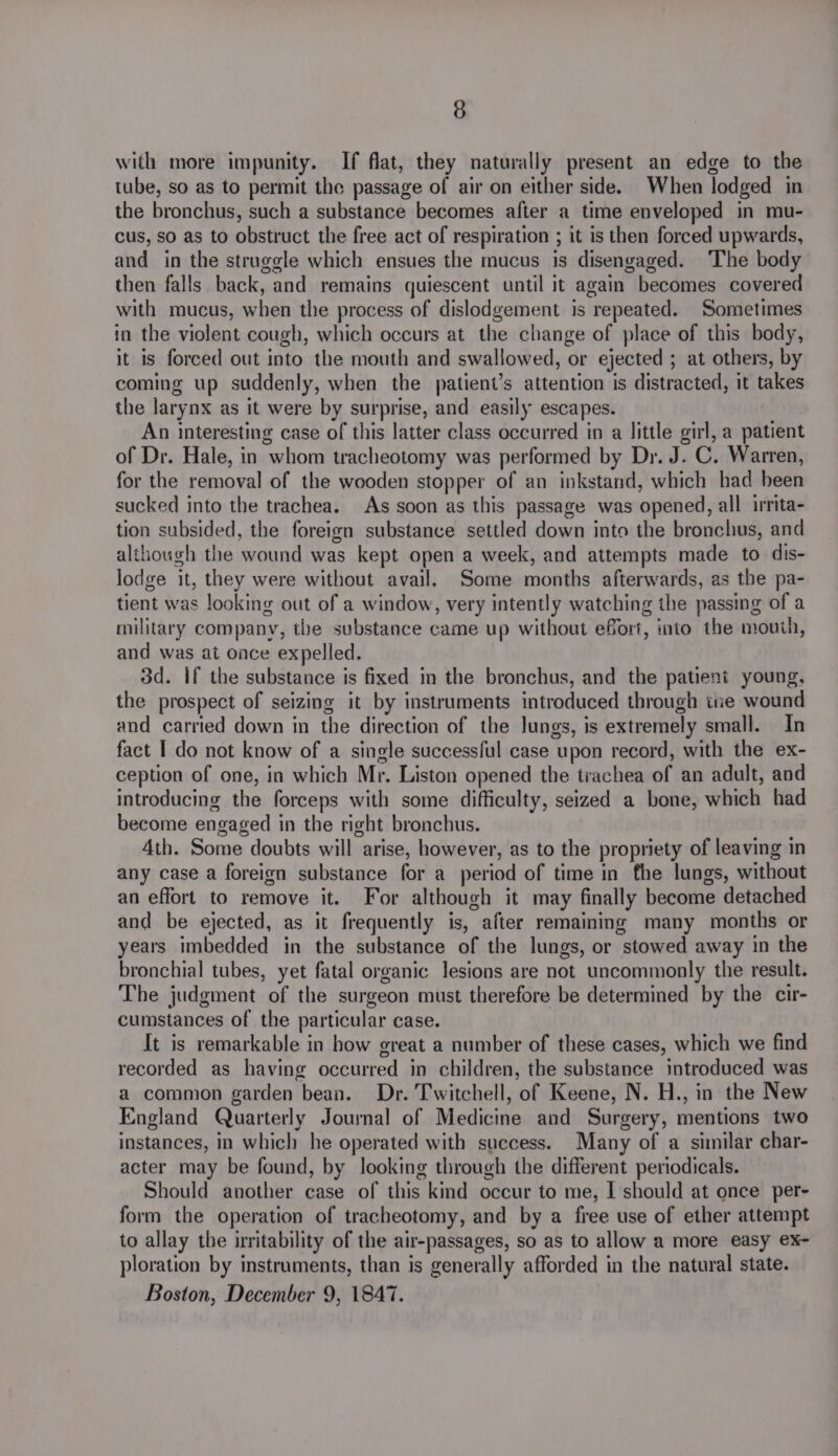 3) with more impunity. If flat, they naturally present an edge to the tube, so as to permit the passage of air on either side. When lodged in the bronchus, such a substance becomes after a time enveloped in mu- cus, so as to obstruct the free act of respiration ; it is then forced upwards, and in the struggle which ensues the mucus is disengaged. ‘The body then falls back, and remains quiescent until it again becomes covered with mucus, when the process of dislodgement is repeated. Sometimes in the violent cough, which occurs at the change of place of this body, it is forced out into the mouth and swallowed, or ejected ; at others, by coming up suddenly, when the patient’s attention is distracted, it takes the larynx as it were by surprise, and easily escapes. An interesting case of this latter class occurred in a little girl, a patient of Dr. Hale, in whom tracheotomy was performed by Dr. J. C. Warren, for the removal of the wooden stopper of an inkstand, which had been sucked into the trachea. As soon as this passage was opened, all irrita- tion subsided, the foreign substance settled down into the bronchus, and although the wound was kept open a week, and attempts made to dis- lodge it, they were without avail. Some months afterwards, as the pa- tient was looking out of a window, very intently watching the passing of a military company, the substance came up without efort, into the mouth, and was at once expelled. 3d. if the substance is fixed in the bronchus, and the patient young, the prospect of seizing it by instruments introduced through tue wound and carried down in the direction of the lungs, is extremely small. In fact I do not know of a single successful case upon record, with the ex- ception of one, in which Mr. Liston opened the trachea of an adult, and introducing the forceps with some difficulty, seized a bone, which had become engaged in the right bronchus. Ath. Some doubts will arise, however, as to the propriety of leaving in any case a foreign substance for a period of time in fhe lungs, without an effort to remove it. For although it may finally become detached and be ejected, as it frequently is, after remaining many months or years imbedded in the substance of the lungs, or stowed away in the bronchial tubes, yet fatal organic lesions are not uncommonly the result. The judgment of the surgeon must therefore be determined by the cir- cumstances of the particular case. It is remarkable in how great a number of these cases, which we find recorded as having occurred in children, the substance introduced was a common garden bean. Dr. Twitchell, of Keene, N. H., in the New England Quarterly Journal of Medicine and Surgery, mentions two instances, in which he operated with success. Many of a similar char- acter may be found, by looking through the different periodicals. Should another case of this kind occur to me, | should at once per- form the operation of tracheotomy, and by a free use of ether attempt to allay the irritability of the air-passages, so as to allow a more easy ex- ploration by instruments, than is generally afforded in the natural state. Boston, December 9, 1847.