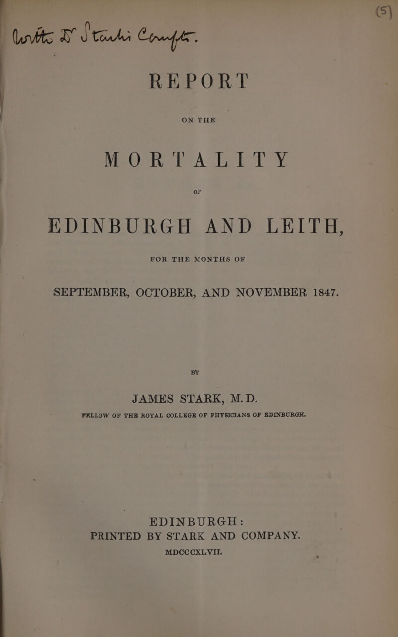 | Cavs TS eid Compr  REPORT | ON THE meen tA Th Te OF EDINBURGH AND LEITH, FOR THE MONTHS OF SEPTEMBER, OCTOBER, AND NOVEMBER 1847. BY JAMES STARK, M.D. FRLLOW OF THE ROYAL COLLEGE OF PHYSICIANS OF EDINBURGH. EDINBURGH: PRINTED BY STARK AND COMPANY. MDCCCXLVII.