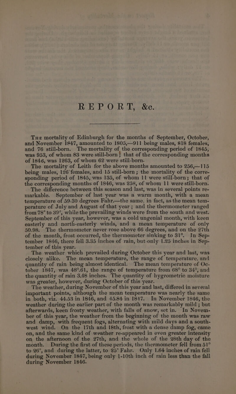 REPORT, &amp;ce. Tne mortality of Edinburgh for the months of September, October, and November 1847, amounted to 1805,—911 being males, 818 females, and 76 still-born. The mortality of the corresponding period of 1845, was 953, of whom 83 were still-born } that of the corresponding months of 1846, was 1263, of whom 62 were still-born. The mortality of Leith for the above months amounted to 256,—115 being males, 126°females, and 15 still-born ; the mortality of the corre- sponding period of 1845, was 135, of whom 11 were still-born; that of the corresponding months of 1846, was 258, of whom 11 were still-born. The difference between this season and last, was in several points re- markable. September of last year was a warm month, with a mean temperature of 59.30 degrees Fahr.—the same, in fact, as the mean tem- perature of July and August of that year ; and the thermometer ranged from 78° to 39°, while the prevailing winds were from the south and west. September of this year, however, was a cold ungenial month, with keen easterly and north-easterly winds, and a mean temperature of only 50.98. The thermometer never rose above 66 degrees, and on the 27th of the month, frost occurred, the thermometer sinking to 31°. In Sep- tember 1846, there fell 3.35 inches of rain, but-only 1.25 inches in Sep- tember of this year. The weather which prevailed during October this year and last, was closely alike. The mean temperature, the range of temperature, and quantity of rain being almost identical. The mean temperature of Oc- tober 1847, was 48°.61, the range of temperature from 68° to 34°, and the quantity of rain 3.48 inches. The quantity of hygrometric moisture was greater, however, during October of this year. The weather, during November of this year and last, differed in several important points, although the mean temperature was nearly the same in both, viz. 44.53 in 1846, and 45.84 in 1847. In November 1846, the weather during the earlier part of the month was remarkably mild ; but afterwards, keen frosty weather, with falls of snow, set in. In Novem- ber of this year, the weather from the beginning of the month was raw and damp, with frequent fogs, alternating with mild days and a south- west wind. On the 17th and [8th, frost with a dense damp fog, came on, and the same kind of weather re-appeared in even greater intensity on the afternoon of the 27th, and the whole of the 28th day of the month. During the first of these periods, the thermometer fell from 51° to 26°, and during the latter, to 25° Fahr. Only 1.64 inches of rain fell during November 1847, being only 1-10th inch of rain less than the fall during November 1846.