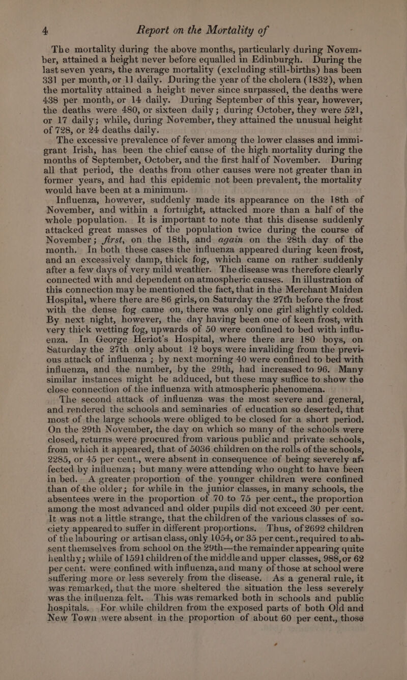 The mortality during the above months, particularly during Novem- ber, attained a height never before equalled in Edinburgh. During the last seven years, the average mortality (excluding still-births) has been 331 per month, or 1] daily. During the year of the cholera (1832), when the mortality attained a height never since surpassed, the deaths were 438 per month, or 14 daily. During September of this year, however, the deaths were 480, or sixteen daily; during October, they were 521, or 17 daily; while, during November, they attained the unusual height of 728, or 24 deaths daily. The excessive prevalence of fever among the lower classes and immi- grant Irish, has been the chief cause of the high mortality during the months of September, October, and the first half of November. During all that period, the deaths from other causes were not greater than in former years, and had this epidemic not been prevalent, the mortality would have been at a minimum. Influenza, however, suddenly made its appearance on the 18th of November, and within a fortnight, attacked more than a half of the whole population. It is important to note that this disease suddenly attacked great masses of the population twice during the course of November ; jirst, on the 18th, and again on the 28th day of the month. In both these cases the influenza appeared during keen frost, and an excessively damp, thick fog, which came on rather suddenly after a few days of very mild weather. The disease was therefore clearly connected with and dependent on atmospheric causes. In illustration of this connection may be mentioned the fact, that in the Merchant Maiden Hospital, where there are 86 girls, on Saturday the 27th before the frost with the dense fog came on, there was only one girl slightly colded. By next night, however, the day having been one of keen frost, with very thick wetting fog, upwards of 50 were confined to bed with influ- enza. In George Heriot’s Hospital, where there are 180 boys, on Saturday the 27th only about 12 boys were invaliding from the previ- ous attack of influenza ; by next morning 40 were confined to bed with influenza, and the number, by the 29th, had increased to 96. Many similar instances might be adduced, but these may suffice to show the close connection of the influenza with atmospheric phenomena. The second attack of influenza was the most severe and general, and rendered the schools and seminaries of education so deserted, that most of the large schools were obliged to be closed for a short period. On the 29th November, the day on which so many of the schools were closed, returns were procured trom various public and private schools, from which it appeared, that of 5036 children on the rolls of the schools, 2285, or 45 per cent., were absent in consequence of being severely af- fected by influenza; but many were attending who ought to have been in bed. A greater proportion of the younger children were confined than of the older; tor while in the junior classes, in many schools, the absentees were in the proportion of 70 to 75 per cent., the proportion among the most advanced and older pupils did not exceed 30 per cent. It was not a little strange, that the children of the various classes of so- ciety appeared to suffer in different proportions. Thus, of 2692 children of the labouring or artisan class, only 1054, or 35 per cent., required to ab- sent themselves from school on the 29th—the remainder appearing quite healthy; while of 1591 children of the middle and upper classes, 988, or 62 per cent. were confined with influenza,and many of those at school were suffering more or less severely from the disease. As a general rule, it was remarked, that the more sheltered the situation the less severely was the influenza felt.. This was remarked both in schools and public hospitals. For while children from the exposed parts of both Old and New Town were absent in the proportion of about 60 per cent., those