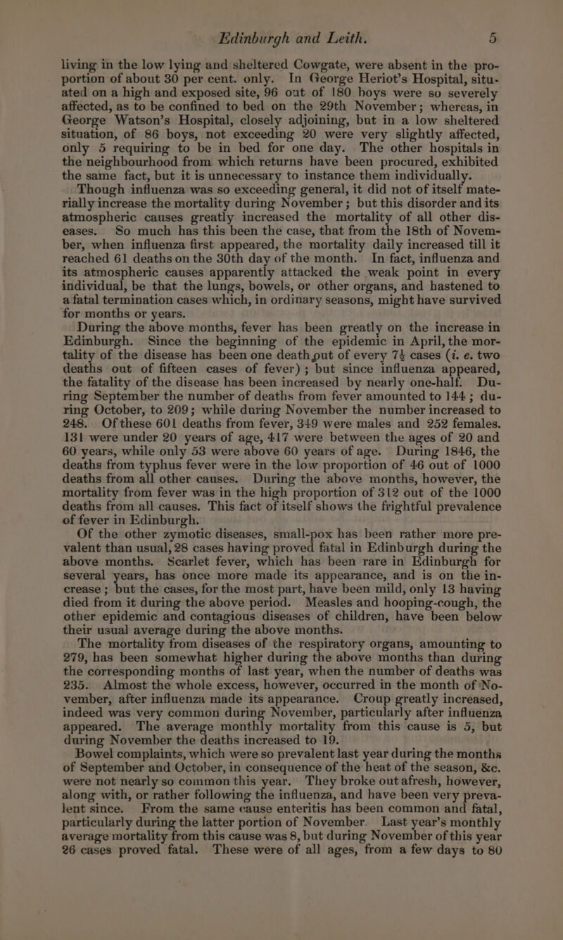 living in the low lying and sheltered Cowgate, were absent in the pro- portion of about 30 per cent. only. In George Heriot’s Hospital, situ- ated on a high and exposed site, 96 out of 180 hoys were so severely affected, as to be confined to bed on the 29th November; whereas, in George Watson’s Hospital, closely adjoining, but in a low sheltered situation, of 86 boys, not exceeding 20 were very slightly affected, only 5 requiring to be in bed for one day. The other hospitals in the neighbourhood from which returns have been procured, exhibited the same fact, but it is unnecessary to instance them individually. Though influenza was so exceeding general, it did not of itself mate- rially increase the mortality during November ; but this disorder and its atmospheric causes greatly increased the mortality of all other dis- eases. So much has this been the case, that from the 18th of Novem- ber, when influenza first appeared, the mortality daily increased till it reached 61 deaths on the 30th day of the month. In fact, influenza and its atmospheric causes apparently attacked the weak point in every individual, be that the lungs, bowels, or other organs, and hastened to a fatal termination cases which, in ordinary seasons, might have survived for months or years. During the above months, fever has been greatly on the increase in Edinburgh. Since the beginning of the epidemic in April, the mor- tality of the disease has been one death put of every 74 cases (7. e. two deaths out of fifteen cases of fever) ; but since influenza appeared, the fatality of the disease has been increased by nearly one-half. Du- ring September the number of deaths from fever amounted to 144; du- ring October, to 209; while during November the number increased to 248. Ofthese 601 deaths from fever, 349 were males and 252 females. 131 were under 20 years of age, 417 were between the ages of 20 and 60 years, while only 53 were above 60 years of age. During 1846, the deaths from typhus fever were in the low proportion of 46 out of 1000 deaths from all other causes. During the above months, however, the mortality from fever was in the high proportion of 312 out of the 1000 deaths from all causes. This fact of itself shows the frightful prevalence of fever in Edinburgh. Of the other zymotic diseases, small-pox has been rather more pre- valent than usual, 28 cases having proved fatal in Edinburgh during the above months. Scarlet fever, which has been rare in Edinburgh for several years, has once more made its appearance, and is on the in- crease ; but the cases, for the most part, have been mild, only 13 having died from it during the above period. Measles and hooping-cough, the other epidemic and contagious diseases of children, have been below their usual average during the above months. The mortality from diseases of the respiratory organs, amounting to 279, has been somewhat higher during the above months than during the corresponding months of last year, when the number of deaths was 235. Almost the whole excess, however, occurred in the month of ‘No- vember, after influenza made its appearance. Croup greatly increased, indeed was very common during November, particularly after influenza appeared. The average monthly mortality from this cause is 5, but during November the deaths increased to 19. Bowel complaints, which were so prevalent last year during the months of September and October, in consequence of the heat of the season, &amp;c, were not nearly so common this year. They broke outafresh, however, along with, or rather following the influenza, and have been very preva- lent since. From the same cause enteritis has been common and fatal, particularly during the latter portion of November. Last year’s monthly average mortality from this cause was 8, but during November of this year 26 cases proved fatal. These were of all ages, from a few days to 80