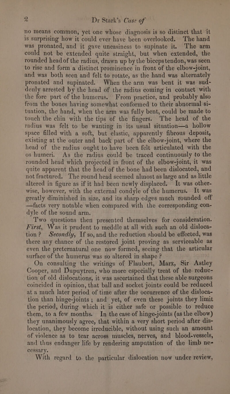 no means common, yet one whose diagnosis is so distinct that it is surprising how it could ever have been overlooked. The hand was pronated, and it gave uneasiness to supinate it. The arm could not be extended quite straight, but when extended, the rounded head of the radius, drawn up by the bicepstendon, was seen to rise and form a distinct prominence in front of the elbow-joint, and was both seen and felt to rotate, as the hand was alternately pronated and supinated. When the arm was bent it was sud- denly arrested by the head of the radius coming in contact with the fore part of the humerus. From practice, and probably also from the bones having somewhat conformed to their abnormal si- tuation, the hand, when the arm was fully bent, could be made to touch the chin with the tips of the fingers. The head of the radius was felt to be wanting in its usual situation—a hollow space filled with a soft, but elastic, apparently fibrous deposit, existing at the outer and back part of the elbow-joint, where the head of the radius ought to have been felt articulated with the os humeri. As the radius could be traced continuously to the rounded head which projected in front of the elbow-joint, it was quite apparent that the head of the bone had been dislocated, and not fractured. The round head seemed almost as large and as little altered in figure as if it had been newly displaced. It was other- wise, however, with the external condyle of the humerus. It was greatly diminished in size, and its sharp edges much rounded off —facts very notable when compared with the corresponding con- dyle of the sound arm. Two questions then presented themselves for consideration. First, Was it prudent to meddle at all with such an old disloca- tion? Secondly, If so, and the reduction should be effected, was there any chance of the restored joint proving as serviceable as even the preternatural one now formed, seeing that the articular surface of the humerus was so altered in shape ? On consulting the writings of Flaubert, Marx, Sir Astley Cooper, and Dupuytren, who more especially treat of the reduc- tion of old dislocations, it was ascertained that these able surgeons coincided in opinion, that ball and socket joints could be reduced at a much later period of time after the occurrence of the disloca- tion than hinge-joints ; and yet, of even these joints they limit the period, during which it is either safe or possible to reduce them, to a few months. In the case of hinge-joints (as the elbow) they unanimously agree, that within a very short period after dis- location, they become irreducible, without using such an amount of violence as to tear across muscles, nerves, and blood-vessels, and thus endanger life by rendering amputation of the limb ne- cessary. With regard to the particular dislocation now under review,