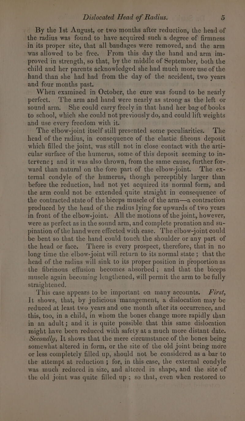 By the Ist August, or two months after reduction, the head of the radius was found to have acquired such a degree of firmness in its proper site, that all bandages were removed, and the arm was allowed to be free. From this day the hand and arm im- proved in strength, so that, by the middle of September, both the child and her parents acknowledged she had much more use of the hand than she had had from the day of the accident, two years | and four months past. When examined in October, the cure was found to be nearly perfect. The arm and hand were nearly as strong as the left or sound arm. She could carry freely in that hand her bag of books to school, which she could not previously do, and could lift weights and use every freedom with it. The elbow-joint itself still presented some peculiarities. The head of the radius, in consequence of the elastic fibrous deposit which filled the joint, was still not in close contact with the arti- cular surface of the humerus, some of this deposit seeming to in- tervene; and it was also thrown, from the same cause, further for- . ward than natural on the fore part of the elbow-joint. The ex- ternal condyle of the humerus, though perceptibly larger than before the reduction, had not yet acquired its normal form, and the arm could not be extended quite straight in consequence of the contracted state of the biceps muscle of the arm—a contraction produced by the head of the radius lying for upwards of two years in front of the elbow-joint. All the motions of the joint, however, were as perfect as in the sound arm, and complete pronation and su- pination of the hand were effected with ease. The elbow-joint could be bent so that the hand could touch the shoulder or any part of the head or face. ‘There is every prospect, therefore, that in no long time the elbow-joint will return to its normal state; that the head of the radius will sink to its proper position in proportion as the fibrinous effusion becomes absorbed; and that the biceps muscle again becoming lengthened, will permit the arm to be fully straightened. This case appears to be important on many accounts. rst, It shows, that, by judicious management, a dislocation may be reduced at least two years and one month after its occurrence, and this, too, in a child, in whom the bones change more rapidly than in an adult; and it is quite possible that this same dislocation might have been reduced with safety at a much more distant date. Secondly, It shows that the mere circumstance of the bones being somewhat altered in form, or the site of the old joint being more or less completely filled up, should not be considered as a bar to the attempt at reduction ; for, in this case, the external condyle was much reduced in size, and altered in shape, and the site of the old joint was quite filled up; so that, even when restored to