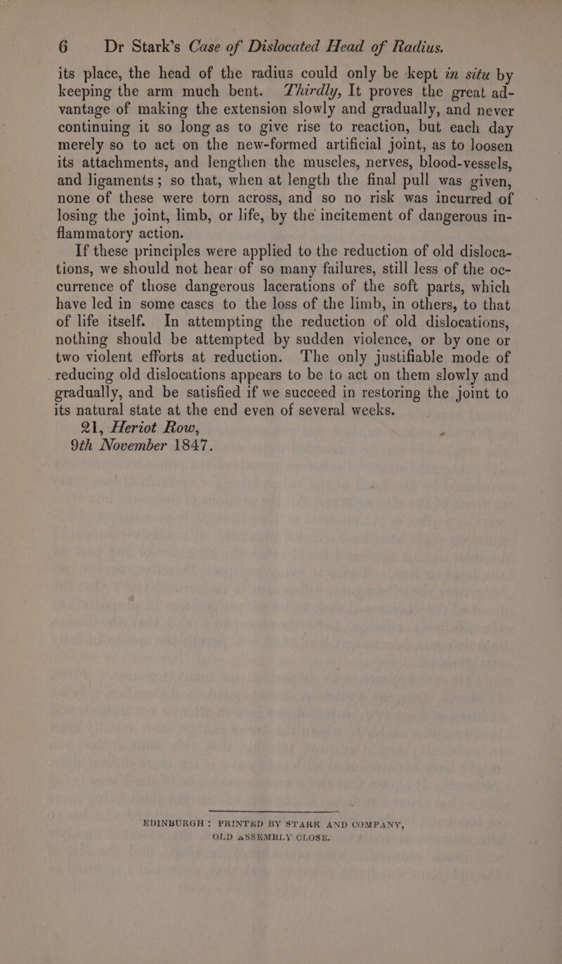 its place, the head of the radius could only be kept in situ by keeping the arm much bent. Thirdly, It proves the great ad- vantage of making the extension slowly and gradually, and never continuing it so long as to give rise to reaction, but each day merely so to act on the new-formed artificial joint, as to loosen its attachments, and lengthen the muscles, nerves, blood-vessels, and ligaments; so that, when at length the final pull was given, none of these were torn across, and so no risk was incurred of losing the joint, limb, or life, by the incitement of dangerous in- flammatory action. If these principles were applied to the reduction of old disloca- tions, we should not hear of so many failures, still less of the oc- currence of those dangerous lacerations of the soft parts, which have led in some cases to the loss of the limb, in others, to that of life itself. In attempting the reduction of old dislocations, nothing should be attempted by sudden violence, or by one or two violent efforts at reduction. ‘The only justifiable mode of reducing old dislocations appears to be to act on them slowly and gradually, and be satisfied if we succeed in restoring the joint to its natural state at the end even of several weeks. 21, Heriot Row, F 9th November 1847. EDINBURGH : PRINTED BY STARK AND COM PANY, OLD aSSEMBLY CLOSE.