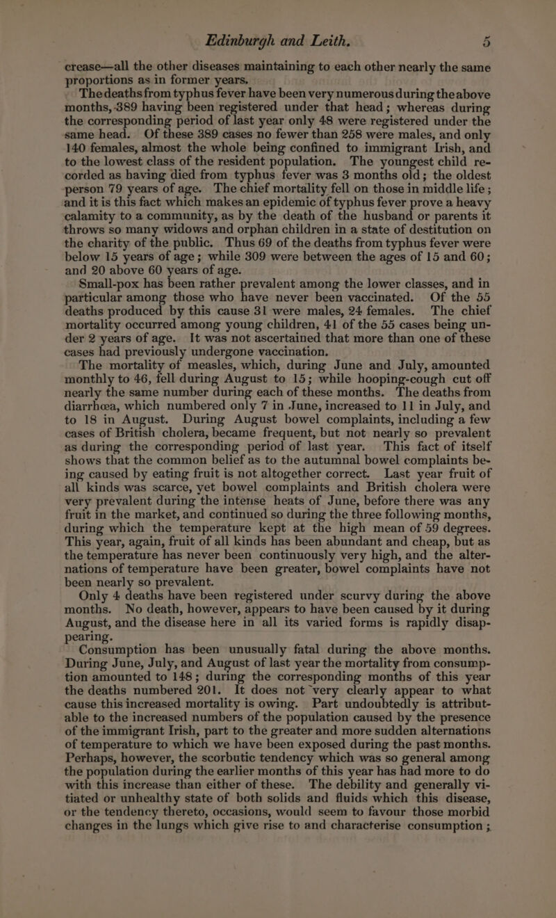 crease—all the other diseases maintaining to each other nearly the same proportions as in former years. | Thedeaths from typhus fever have been very numerous during theabove months, 389 having been registered under that head; whereas during the corresponding period of last year only 48 were registered under the same head. Of these 389 cases no fewer than 258 were males, and only 140 females, almost the whole being confined to immigrant Irish, and to the lowest class of the resident population. The youngest child re- corded as having died from typhus fever was 3 months old; the oldest person 79 years of age. The chief mortality fell on those in middle life ; and it is this fact which makes an epidemic of typhus fever prove a heavy calamity to a community, as by the death of the husband or parents it throws so many widows and orphan children in a state of destitution on the charity of the public. Thus 69 of the deaths from typhus fever were below 15 years of age; while 309 were between the ages of 15 and 60; and 20 above 60 years of age. Small-pox has been rather prevalent among the lower classes, and in particular among those who have never been vaccinated. Of the 55 deaths produced by this cause 31 were males, 24 females. The chief mortality occurred among young children, 41 of the 55 cases being un- der 2 years of age. It was not ascertained that more than one of these cases had previously undergone vaccination. The mortality of measles, which, during June and July, amounted monthly to 46, fell during August to 15; while hooping-cough cut off nearly the same number during each of these months. The deaths from diarrhea, which numbered only 7 in June, increased to 11 in July, and to 18 in August. During August bowel complaints, including a few cases of British cholera, became frequent, but not nearly so prevalent as during the corresponding period of last year. This fact of itself shows that the common belief as to the autumnal bowel complaints be- ing caused by eating fruit is not altogether correct. Last year fruit of all kinds was scarce, yet bowel complaints and British cholera were very prevalent during the intense heats of June, before there was any fruit in the market, and continued so during the three following months, during which the temperature kept at the high mean of 59 degrees. This year, again, fruit of all kinds has been abundant and cheap, but as the temperature has never been continuously very high, and the alter- nations of temperature have been greater, bowel complaints have not been nearly so prevalent. Only 4 deaths have been registered under scurvy during the above months. No death, however, appears to have been caused by it during August, and the disease here in all its varied forms is rapidly disap- pearing. Consumption has been unusually fatal during the above months. During June, July, and August of last year the mortality from consump- tion amounted to 148; during the corresponding months of this year the deaths numbered 201. It does not very clearly appear to what cause this increased mortality is owing. Part undoubtedly is attribut- able to the increased numbers of the population caused by the presence of the immigrant Irish, part to the greater and more sudden alternations of temperature to which we have been exposed during the past months. Perhaps, however, the scorbutic tendency which was so general among the population during the earlier months of this year has had more to do with this increase than either of these. The debility and generally vi- tiated or unhealthy state of both solids and fluids which this disease, or the tendency thereto, occasions, would seem to favour those morbid changes in the lungs which give rise to and characterise consumption ;.