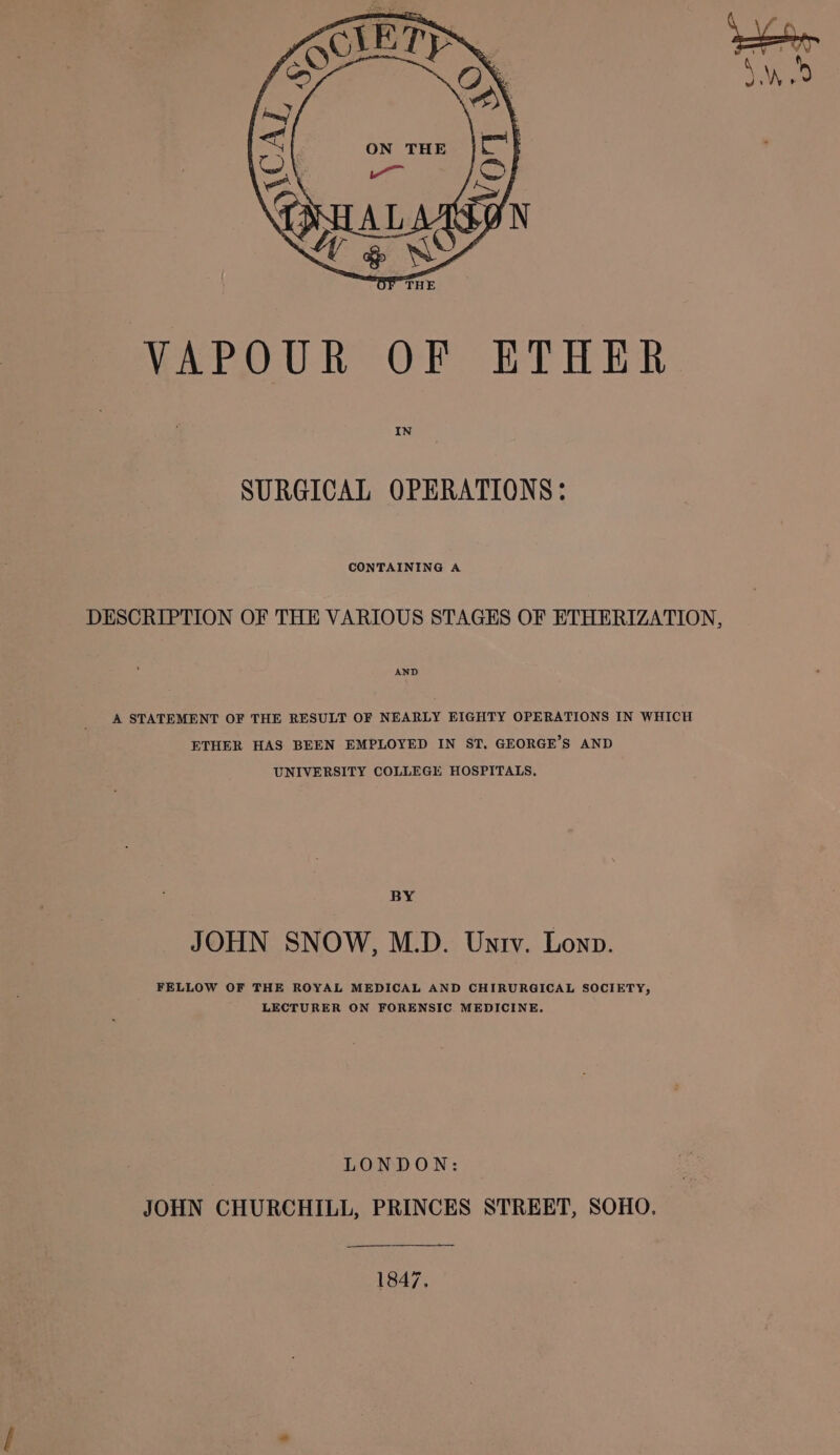 IN SURGICAL OPERATIONS: CONTAINING A DESCRIPTION OF THE VARIOUS STAGES OF ETHERIZATION, AND A STATEMENT OF THE RESULT OF NEARLY EIGHTY OPERATIONS IN WHICH ETHER HAS BEEN EMPLOYED IN ST. GEORGE’S AND UNIVERSITY COLLEGE HOSPITALS. BY JOHN SNOW, M.D. Untv. Lonp. FELLOW OF THE ROYAL MEDICAL AND CHIRURGICAL SOCIETY, LECTURER ON FORENSIC MEDICINE. LONDON: JOHN CHURCHILL, PRINCES STREET, SOHO, 1847.