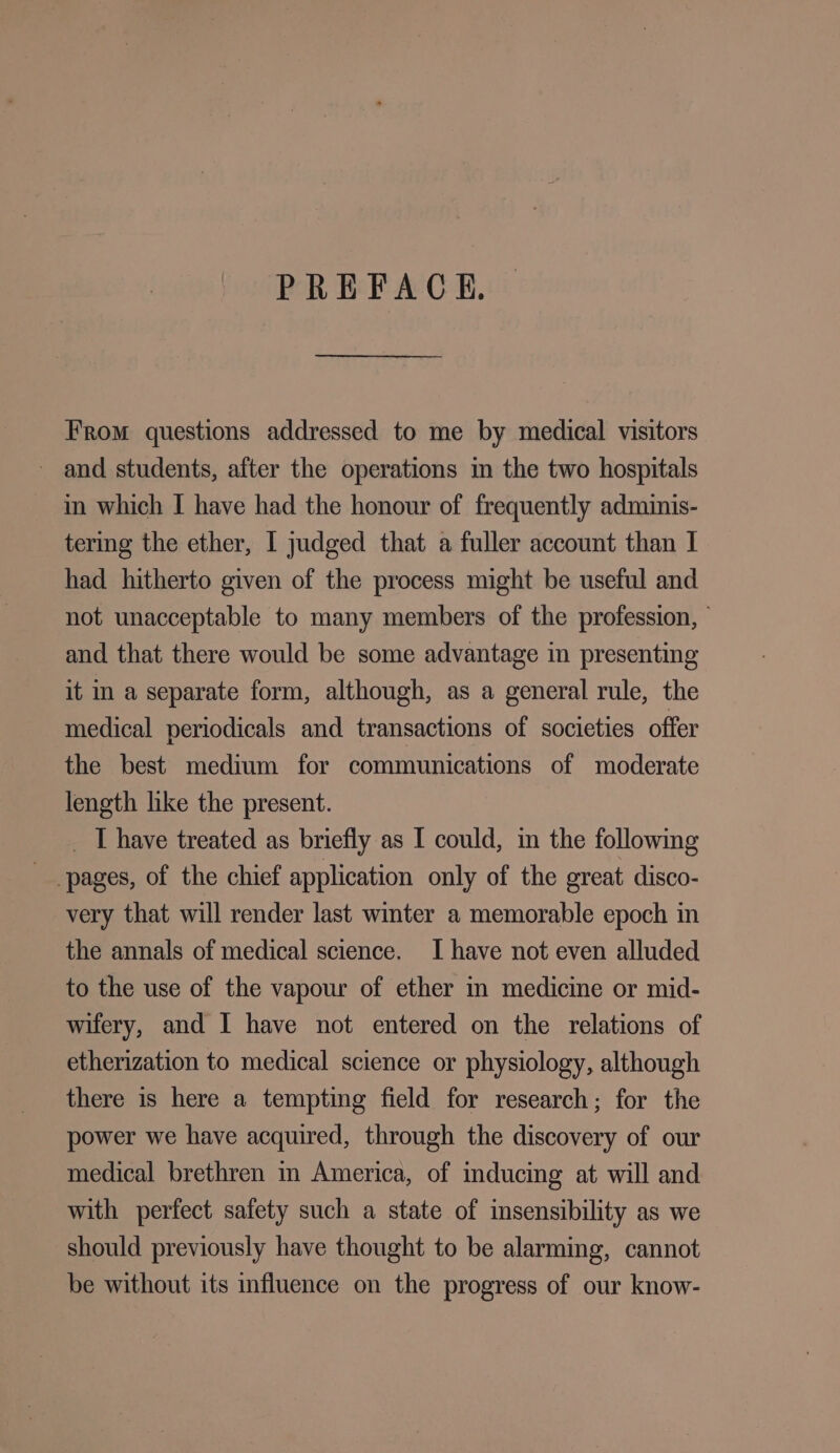 PREFACE. From questions addressed to me by medical visitors - and students, after the operations m the two hospitals in which I have had the honour of frequently adminis- tering the ether, I judged that a fuller account than I had hitherto given of the process might be useful and not unacceptable to many members of the profession, © and that there would be some advantage in presenting it in a separate form, although, as a general rule, the medical periodicals and transactions of societies offer the best medium for communications of moderate length hike the present. _ T have treated as briefly as I could, im the following pages, of the chief application only of the eveat disco- very that will render last winter a memorable epoch in the annals of medical science. I have not even alluded to the use of the vapour of ether in medicine or mid- wifery, and I have not entered on the relations of etherization to medical science or physiology, although there is here a tempting field for research; for the power we have acquired, through the discovery of our medical brethren in America, of inducing at will and with perfect safety such a state of insensibility as we should previously have thought to be alarming, cannot be without its influence on the progress of our know-