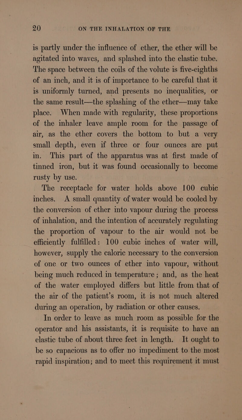 is partly under the influence of ether, the ether will be agitated into waves, and splashed into the elastic tube. The space between the coils of the volute is five-eighths of an inch, and it is of importance to be careful that it is uniformly turned, and presents no imequalities, or the same result—the splashing of the ether—may take place. When made with regularity, these proportions of the mhaler leave ample room for the passage of air, as the ether covers the bottom to but a very small depth, even if three or four ounces are put in. This part of the apparatus was at first made of tinned iron, but it was found occasionally to become rusty by use. The receptacle for water holds above !00 cubic inches. A small quantity of water would be cooled by the conversion of ether into vapour during the process of inhalation, and the intention of accurately regulating the proportion of vapour to the air would not be efficiently fulfilled: 100 cubic inches of water will, however, supply the caloric necessary to the conversion of one or two ounces of ether into vapour, without being much reduced in temperature; and, as the heat of the water employed differs but little from that of the air of the patient's room, it is not much altered during an operation, by radiation or other causes. In order to leave as much room as possible for the operator and his assistants, it 1s requisite to have an elastic tube of about three feet in length. It ought to be so capacious as to offer no impediment to the most rapid inspiration; and to meet this requirement it must