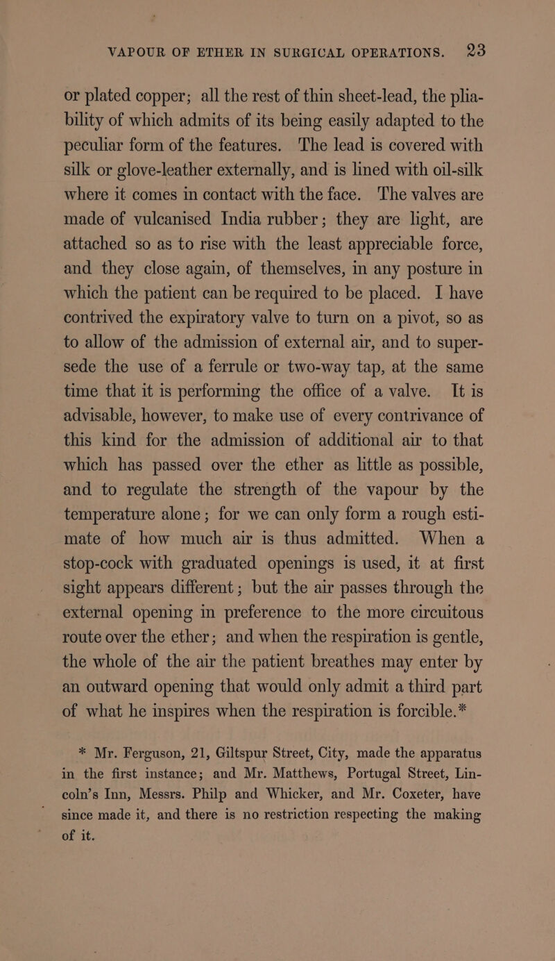 or plated copper; all the rest of thin sheet-lead, the plia- bility of which admits of its being easily adapted to the peculiar form of the features. The lead is covered with silk or glove-leather externally, and is lined with oil-silk where it comes in contact with the face. ‘The valves are made of vulcanised India rubber; they are light, are attached so as to rise with the least appreciable force, and they close again, of themselves, in any posture in which the patient can be required to be placed. I have contrived the expiratory valve to turn on a pivot, so as to allow of the admission of external air, and to super- sede the use of a ferrule or two-way tap, at the same time that it is performing the office of a valve. It is advisable, however, to make use of every contrivance of this kind for the admission of additional air to that which has passed over the ether as little as possible, and to regulate the strength of the vapour by the temperature alone; for we can only form a rough esti- mate of how much air is thus admitted. When a stop-cock with graduated openings is used, it at first sight appears different; but the air passes through the external opening in preference to the more circuitous route over the ether; and when the respiration is gentle, the whole of the air the patient breathes may enter by an outward opening that would only admit a third part of what he inspires when the respiration is forcible.* * Mr. Ferguson, 21, Giltspur Street, City, made the apparatus in the first instance; and Mr. Matthews, Portugal Street, Lin- coln’s Inn, Messrs. Philp and Whicker, and Mr. Coxeter, have since made it, and there is no restriction respecting the making of it.