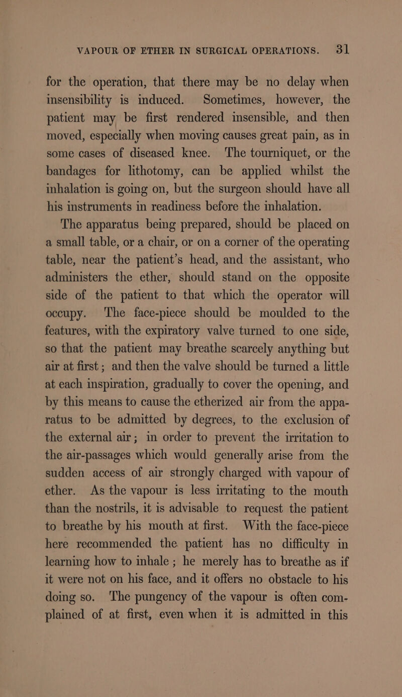 for the operation, that there may be no delay when insensibility is mduced. Sometimes, however, the patient may be first rendered insensible, and then moved, especially when moving causes great pain, as in some cases of diseased knee. ‘The tourniquet, or the bandages for lithotomy, can be applied whilst the inhalation is going on, but the surgeon should have all his instruments in readiness before the inhalation. The apparatus being prepared, should be placed on a small table, or a chair, or on a corner of the operating table, near the patient’s head, and the assistant, who administers the ether, should stand on the opposite side of the patient to that which the operator will occupy. ‘The face-piece should be moulded to the features, with the expiratory valve turned to one side, so that the patient may breathe scarcely anything but air at first; and then the valve should be turned a little at each inspiration, gradually to cover the opening, and by this means to cause the etherized air from the appa- ratus to be admitted by degrees, to the exclusion of the external air; in order to prevent the irritation to the air-passages which would generally arise from the sudden access of air strongly charged with vapour of ether. As the vapour is less irritating to the mouth than the nostrils, it is advisable to request the patient to breathe by his mouth at first. With the face-piece here recommended the patient has no difficulty in learning how to inhale ; he merely has to breathe as if it were not on his face, and it offers no obstacle to his doing so. ‘The pungency of the vapour is often com- plained of at first, even when it is admitted in this