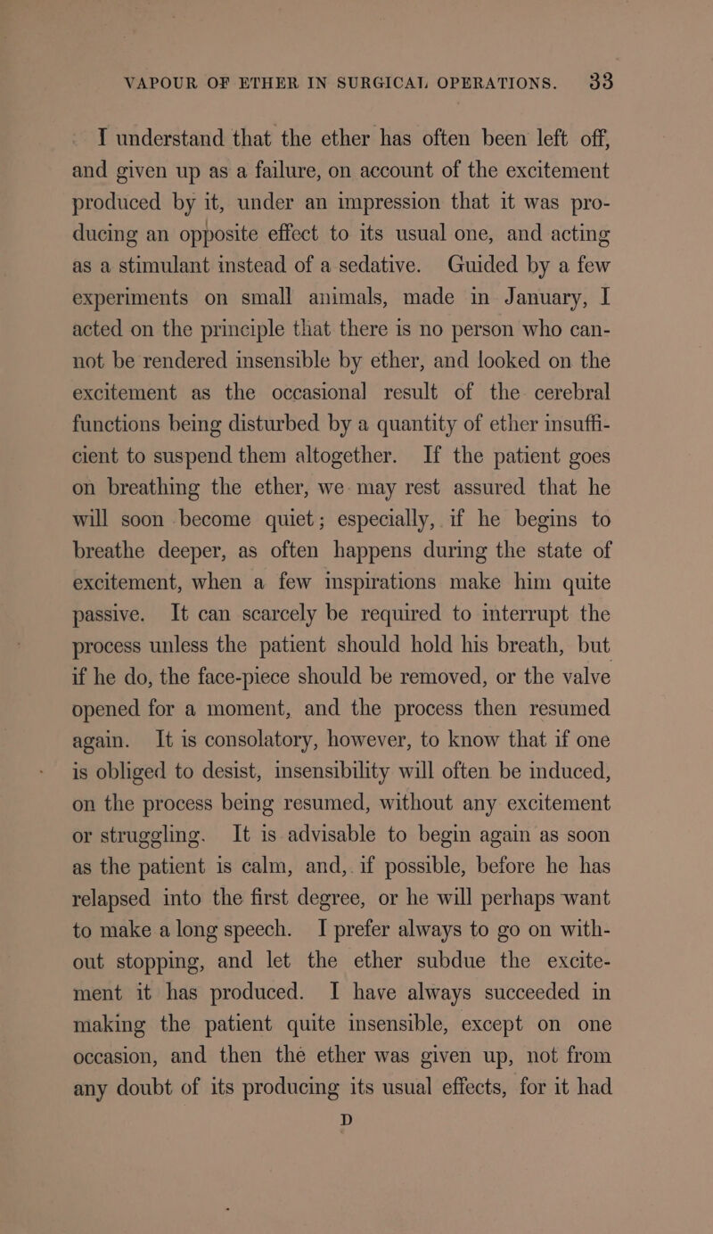 I understand that the ether has often been left off, and given up as a failure, on account of the excitement produced by it, under an impression that it was pro- ducing an opposite effect to its usual one, and acting as a stimulant instead of a sedative. Guided by a few experiments on small animals, made in January, I acted on the principle that there is no person who can- not be rendered insensible by ether, and looked on the excitement as the occasional result of the cerebral functions being disturbed by a quantity of ether insuffi- cient to suspend them altogether. If the patient goes on breathing the ether, we-may rest assured that he will soon become quiet; especially, if he begins to breathe deeper, as often happens during the state of excitement, when a few inspirations make him quite passive. It can scarcely be required to interrupt the process unless the patient should hold his breath, but if he do, the face-piece should be removed, or the valve opened for a moment, and the process then resumed again. It is consolatory, however, to know that if one is obliged to desist, insensibility will often be mduced, on the process being resumed, without any excitement or struggling. It is advisable to begin again as soon as the patient is calm, and,.if possible, before he has relapsed into the first degree, or he will perhaps want to make along speech. I prefer always to go on with- out stopping, and let the ether subdue the excite- ment it has produced. I have always succeeded in making the patient quite insensible, except on one occasion, and then the ether was given up, not from any doubt of its producing its usual effects, for it had D