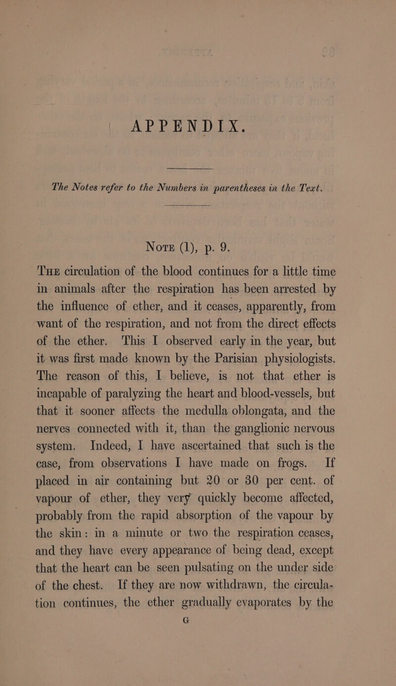 APPENDIX. The Notes refer to the Numbers in parentheses in the Text. Nore (1), p. 9. Tue circulation of the blood continues for a little time in animals after the respiration has been arrested by the influence of ether, and it ceases, apparently, from want of the respiration, and not from the direct effects of the ether. This I observed early in the year, but it was first made known by the Parisian physiologists. The reason of this, I believe, is not that ether is incapable of paralyzing the heart and blood-vessels, but that it sooner affects the medulla oblongata, and the nerves connected with it, than the ganglionic nervous system. Indeed, I have ascertained that such is the case, from observations I have made on frogs. If placed in air containing but 20 or 30 per cent. of vapour of ether, they very quickly become affected, probably from the rapid absorption of the vapour by the skin: in a minute or two the respiration ceases, and they have every appearance of being dead, except that the heart can be seen pulsating on the under side of the chest. If they are now withdrawn, the circula- tion continues, the ether gradually evaporates by the G