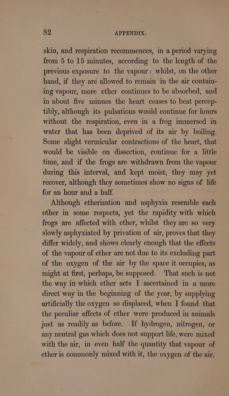 skin, and respiration recommences, in a period varying from 5 to 15 minutes, according to the length of the previous exposure to the vapour: whilst, on the other hand, if they are allowed to remain in the air contain- ing vapour, more ether continues to be absorbed, and in about five minues the heart ceases to beat percep- tibly, although its pulsations would continue for hours © without the respiration, even in a frog immersed in water that has been deprived of its air by boiling. Some slight vermicular contractions of the heart, that would be visible on dissection, continue for a little time, and if the frogs are withdrawn from the vapour during this interval, and kept moist, they may yet recover, although they sometimes show no signs of life for an hour and a half. Although etherization and asphyxia resemble each other in some respects, yet the rapidity with which frogs are affected with ether, whilst they are so very | slowly asphyxiated by privation of air, proves that they differ widely, and shows clearly enough that the effects of the vapour of ether are not due to its excluding part of the oxygen of the air by the space it occupies, as might at first, perhaps, be supposed. That such is not the way in which ether acts I ascertamed in a more — direct way in the beginning of the year, by supplying artificially the oxygen so displaced, when I found that the peculiar effects of ether were produced in animals just as readily as before. If hydrogen, nitrogen, or any neutral gas which does not support life, were mixed with the air, in even half the quantity that vapour of ether is commonly mixed with it, the oxygen of the air,
