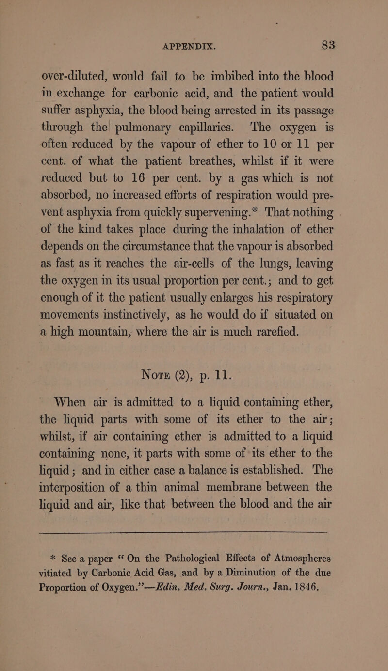 over-diluted, would fail to be imbibed into the blood in exchange for carbonic acid, and the patient would suffer asphyxia, the blood being arrested in its passage through the pulmonary capillaries. The oxygen is often reduced by the vapour of ether to 10 or 11 per cent. of what the patient breathes, whilst if it were reduced but to 16 per cent. by a gas which is not absorbed, no increased efforts of respiration would pre- vent asphyxia from quickly supervening.* That nothing . of the kind takes place during the inhalation of ether depends on the circumstance that the vapour is absorbed as fast as it reaches the air-cells of the lungs, leaving the oxygen in its usual proportion per cent.; and to get enough of it the patient usually enlarges his respiratory movements instinctively, as he would do if situated on a high mountain, where the air is much rarefied. Note (2), p. Ll. When air is admitted to a liquid containing ether, the liquid parts with some of its ether to the air; whilst, if air containing ether is admitted to a liquid containing none, it parts with some of its ether to the liquid; and in either case a balance is established. ‘The interposition of a thin animal membrane between the liquid and air, like that between the blood and the air * See a paper “ On the Pathological Effects of Atmospheres vitiated by Carbonic Acid Gas, and by a Diminution of the due Proportion of Oxygen.” —Hdin. Med. Surg. Journ., Jan. 1846,