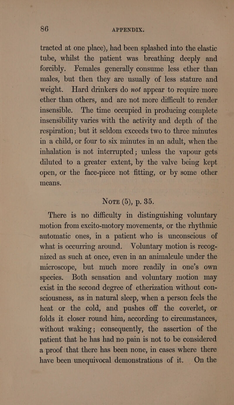 tracted at one place), had been splashed into the elastic tube, whilst the patient was breathing deeply and forcibly. Females generally consume less ether than males, but then they are usually of less stature and weight. Hard drinkers do not appear to require more ether than others, and are not more difficult to render insensible. The time occupied in producing complete insensibility varies with the activity and depth of the respiration; but it seldom exceeds two to three minutes in a child, or four to six minutes in an adult, when the inhalation is not interrupted; unless the vapour gets diluted to a greater extent, by the valve bemg kept open, or the face-piece not fitting, or by some other means. Nore (5), p. 35. There is no difficulty im distinguishing voluntary motion from excito-motory movements, or the rhythmic automatic ones, in a patient who is unconscious of what is occurring around. Voluntary motion is recog- nized as such at once, even in an animalcule under the microscope, but much more readily in one’s own species. Both sensation and voluntary motion may exist in the second degree of etherization without con- sciousness, as in natural sleep, when a person feels the heat or the cold, and pushes off the coverlet, or folds it closer round him, according to circumstances, without waking; consequently, the assertion of the patient that he has had no pain is not to be considered a proof that there has been none, in cases where there have been unequivocal demonstrations of it. On the