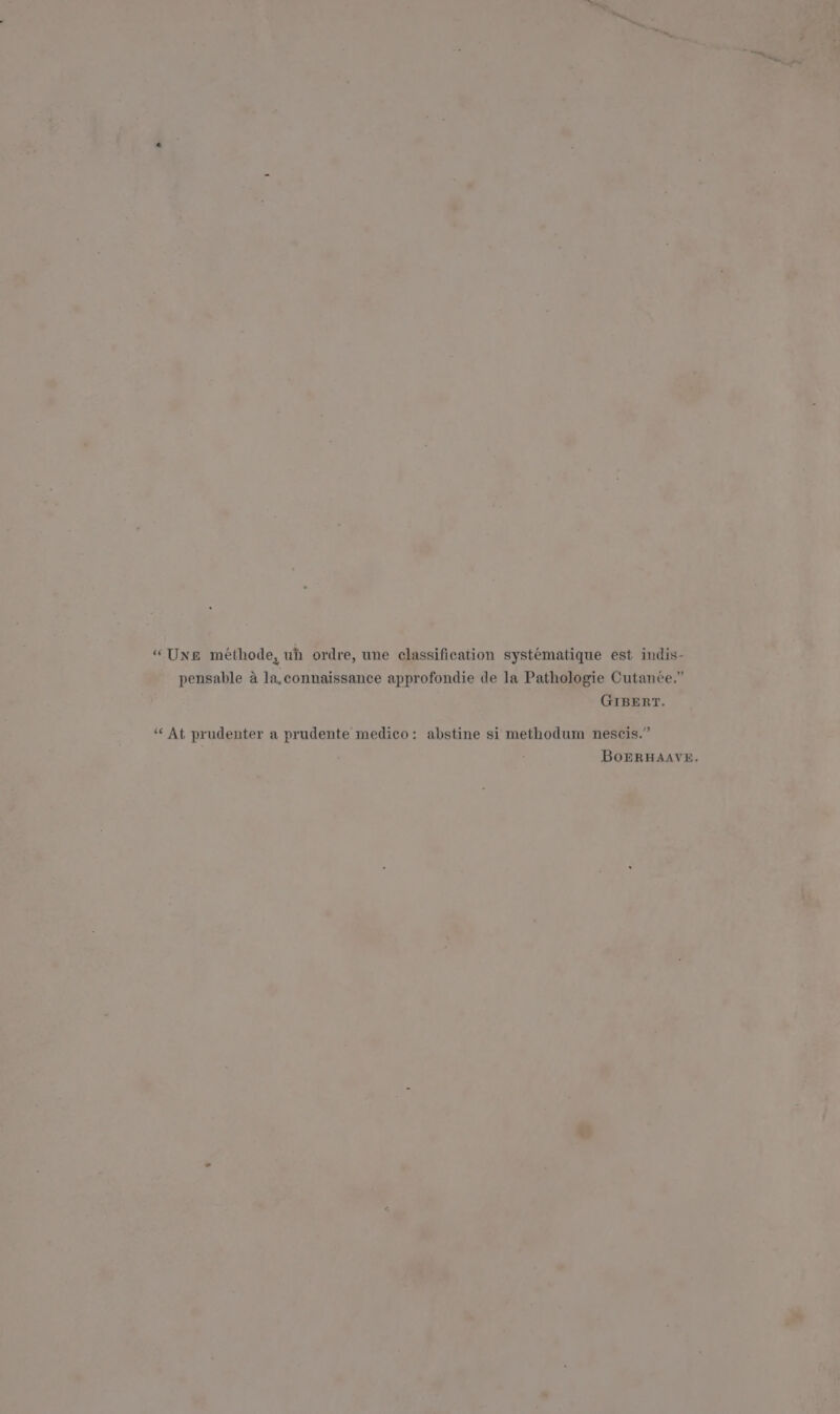 “Une méthode, uh ordre, une classification systematique est indis- pensable a la,connaissance approfondie de la Pathologie Cutanée.” GIBERT. “At prudenter a prudente medico: abstine si methodum nescis.” BoERHAAVE.