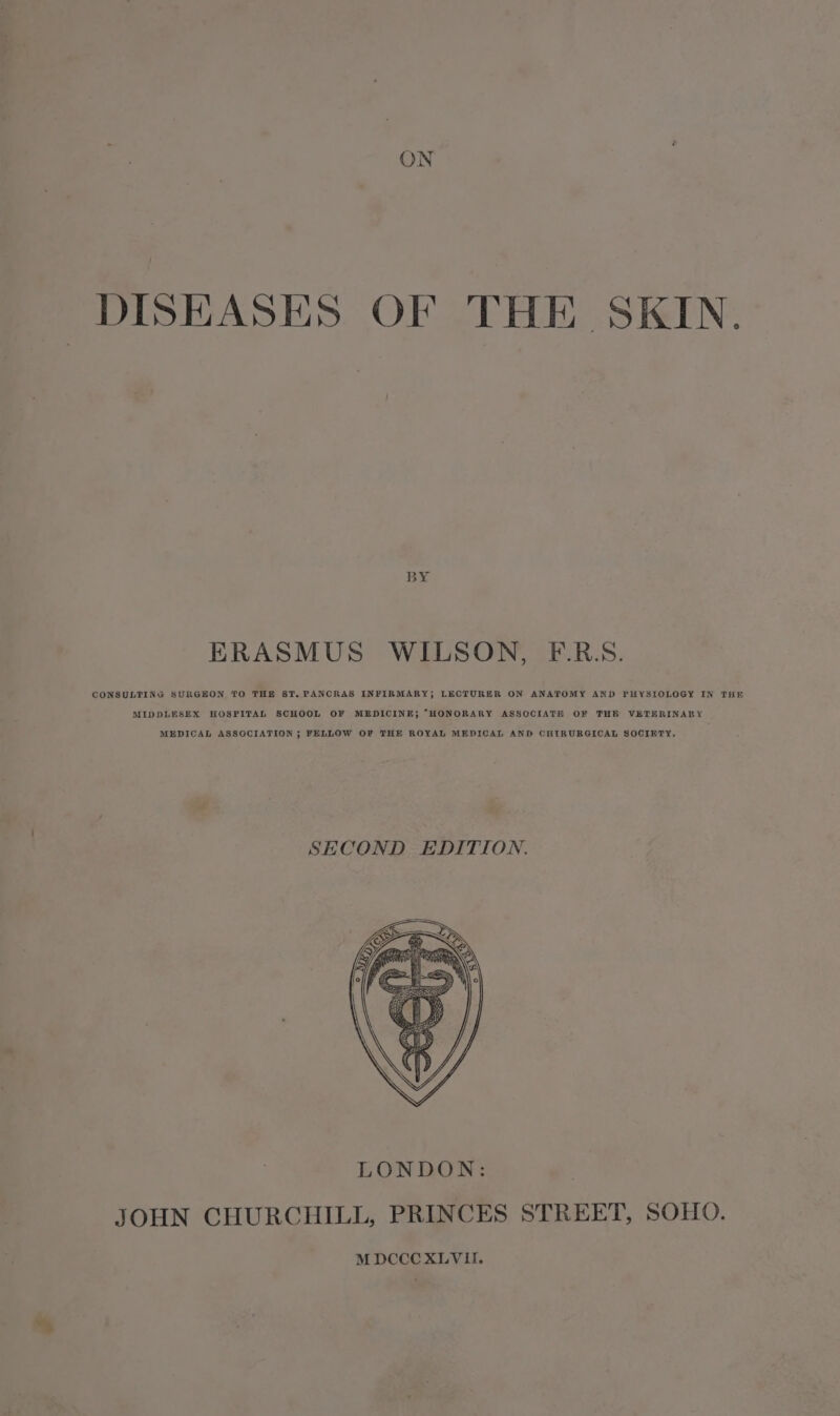 ON DISEASES OF THE SKIN. ERASMUS WILSON, FE-.RS. CONSULTING SURGEON TO THE ST. PANCRAS INFIRMARY; LECTURER ON ANATOMY AND PHYSIOLOGY IN THE MIDDLESEX HOSPITAL SCHOOL OF MEDICINE; “HONORARY ASSOCIATE OF THR VETERINARY MEDICAL ASSOCIATION ; FELLOW OF THE ROYAL MEDICAL AND CHIRURGICAL SOCIETY, SECOND EDITION.
