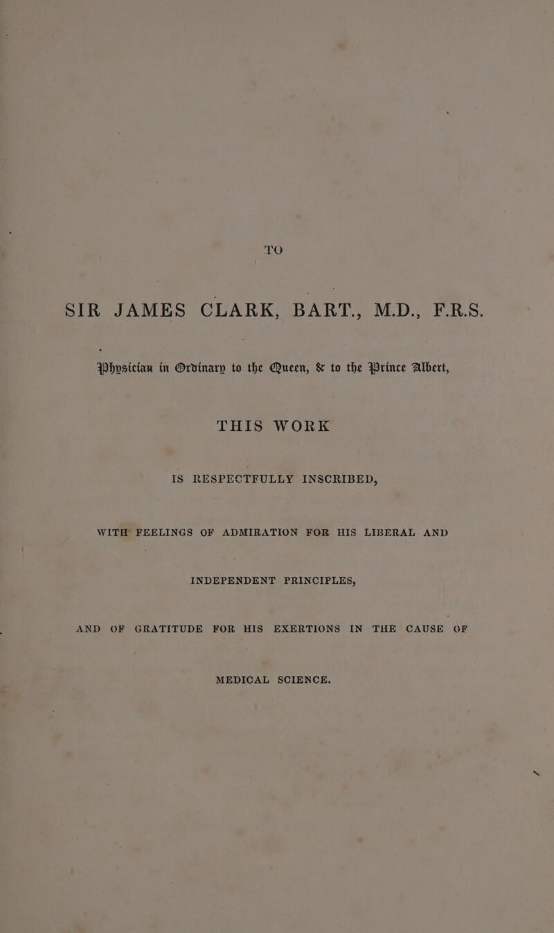 TO SIR JAMES CLARK, BART, M.D., F.R.S. Whvsictan in Orvinarp to the Queen, &amp; to the Wrince Albert, THIS WORK IS RESPECTFULLY INSCRIBED, WITH FEELINGS OF ADMIRATION FOR HIS LIBERAL AND INDEPENDENT PRINCIPLES, AND OF GRATITUDE FOR HIS EXERTIONS IN THE CAUSE OF MEDICAL SCIENCE.