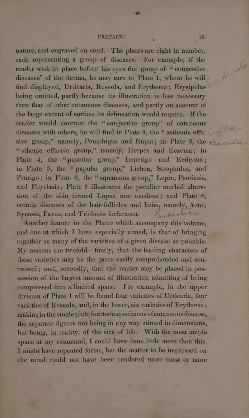 nature, and engraved on steel. The plates are eight in number, each representing a group of diseases. For example, if the reader wish to place before his eyes the group of “ congestive diseases” of the derma, he may turn to Plate 1, where he will find displayed, Urticaria, Roseola, and Erythema; Erysipelas being omitted, partly because its illustration is less necessary the large extent of surface its delineation would require. If the reader would contrast the “congestive group” of cutaneous sive group,” namely, Pemphigus and Rupia; in Plate 3, the “sthenic effusive group,” namely, Herpes and Eczema; in Plate 4, the “pustular group,” Impetigo and Ecthyma; in Plate 5, the “papular group,” Lichen, Strophulus, and Prurigo; in Plate 6, the “squamous group,” Lepra, Psoriasis, and Pityriasis; Plate 7 illustrates the peculiar morbid altera- tion of the skin termed Lupus non exedens; and Plate 8, certain diseases of the hair-follicles and hairs, namely, Acne, Sycosis, Favus, and Trichosis furfuracea. fj Aeetetr Another feature in the Plates which accompany this volume, and one at which I have especially aimed, is that of bringing My reasons are twofold—firstly, that the leading characters of these varieties may be the more easily comprehended and con- trasted ; and, secondly, that the reader may be placed in pos- session of the largest amount of illustration admitting of being compressed into a limited space. For example, in the upper division of Plate 1 will be found four varieties of Urticaria, four yarieties of Roseola, and, in the lower, six varieties of Erythema; making in the single plate fourteen specimens of cutaneous disease, the separate figures not being in any way stinted in dimensions, but being, in reality, of the size of life. With the most ample space at my command, I could have done little more than this. I might have repeated forms, but the matter to be impressed on the mind could not have been rendered more clear or more